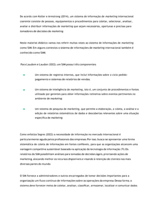 De acordo com Kotler e Armstrong (2014), um sistema de informação de marketing internacional
coerente consiste de pessoas, equipamentos e procedimentos para coletar, selecionar, analisar,
avaliar e distribuir informações de marketing que sejam necessárias, oportunas e precisas para
tomadores de decisões de marketing.
Neste material didático vamos nos referir muitas vezes ao sistema de informações de marketing
como SIM. Em alguns contextos o sistema de informações de marketing internacional também é
conhecido como SIMI.
Para Laudom e Laudon (2022), um SIM possui três componentes:
Um sistema de registros internos, que inclui informações sobre o ciclo pedido-
pagamento e sistemas de relatórios de vendas;
Um sistema de inteligência de marketing, isto é, um conjunto de procedimentos e fontes
utilizado por gerentes para obter informações rotineiras sobre eventos pertinentes no
ambiente de marketing;
Um sistema de pesquisa de marketing, que permite a elaboração, a coleta, a análise e a
edição de relatórios sistemáticos de dados e descobertas relevantes sobre uma situação
especíﬁca de marketing.
Como enfatiza Segres (2022) a necessidade de informação no mercado internacional é
particularmente aguda pelos proﬁssionais das empresas. Por isso, busca-se apresentar uma forma
sistemática de coleta de informações em fontes conﬁáveis, para que as organizações alcancem uma
vantagem competitiva sustentável baseada na aplicação da tecnologia da informação (TI). Os
relatórios do SIM possibilitam análises para tomadas de decisões ágeis, priorizando ações de
marketing, alocando melhor os recursos disponíveis e visando à retenção de clientes nas mais
diversas partes do mundo.
O SIM fornece a administradores e outros encarregados de tomar decisões importantes para a
organização um ﬂuxo contínuo de informações sobre as operações da empresa. Dessa forma, o
sistema deve fornecer meios de coletar, analisar, classiﬁcar, armazenar, localizar e comunicar dados
 