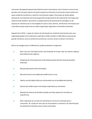 relevantes, abrangendo aspectos do ambiente externo da empresa, como clientes e concorrentes.
Isso deve ser feito pelo sistema, de maneira oportuna e eﬁciente em termos de custos e prática. Os
atuais ambientes econômicos e políticos internacionais exigem informações de âmbito global
diariamente. As empresas internacionais geocêntricas geralmente têm sistemas de informação que
superam esses desaﬁos. Tipicamente, os departamentos de planejamento estratégico ou de
pesquisa de marketing são os encarregados de operar esses sistemas, distribuindo informações para
a alta administração e gerentes em toda a organização, agilizando e otimizando as decisões.
Segundo Silva (2019), o papel do sistema de informações de marketing internacional para uma
organização global é de fundamental importância. Estão contidos no SIM todos os assuntos de
grande relevância, como os ambientes econômicos, culturais, sociais, jurídicos e normativos.
Dentre as vantagens que um SIM oferece, podemos destacar as seguintes:
Maior ﬂuxo de informações dentro das limitações de tempo cada vez maiores impostas
pela dinâmica dos negócios;
Integração de informações que estão dispersas pelas diversas áreas das grandes
empresas;
Recuperação seletiva das informações;
Reconhecimento mais rápido das tendências em curso;
Melhor uso dos dados históricos relacionados com as atividades da empresa;
Garantia de evidência para informações importantes ou relevantes;
Redução do número de decisões tomadas com base apenas em intuições ou
experiências;
Maior exploração do conceito de marketing em termos de orientação para o
consumidor, de criação de valor para os consumidores e acionistas e de administração
do marketing mix (produto, preço, praça e promoção).
 