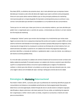 Marketing
Para Maia (2019), na dinâmica da economia atual, não é mais admissível que as empresas tomem
decisões por intuição ou sob a ótica de donos de negócio que usam o achismo como pressuposto.
Vimos em outra pauta deste material didático que um dos principais problemas do marketing
internacional pode ser a miopia de gestão. O empresário contemporâneo procura conhecer o seu
cliente e toma decisões que atendam à necessidade ou a um problema de seus consumidores.
Temos que ter em mente que a base para tornar-se uma empresa moderna, que toma decisões que
podem levar a organização para o caminho do sucesso, e direcionada aos clientes é um bom sistema
de informações de marketing.
A designação "sistema" parece que envolve alta tecnologia e/ou investimentos que muitas vezes
fogem ao alcance das micro e pequenas empresas. De acordo com Laudon e Laudon (2022), um bom
sistema realmente está baseado em tecnologia, processos e pessoas. Mas pequenos negócios, como
empresas de entrega de bairros, já possuem e praticam as três bases de um bom sistema. Com um
sistema de banco de dados, é possível ter um cadastro de clientes. Há programas simples que
permitem identiﬁcar a chamada de telefone e rapidamente saber o nome do cliente, seu endereço e
até mesmo os últimos pedidos feitos.
E o início de todo o processo é o cadastro de clientes. O sistema só funcionará se existir um banco de
dados cadastrais atualizado. É necessário possuir um cadastro de clientes e analisá-lo para identiﬁcar
o perﬁl e o comportamento deles e encontrar oportunidades para o negócio. É fundamental
conhecer o cliente para não oferecer um produto ou serviço que não seja relevante para ele, como
uma viagem radical com atividades de rapel, tracking e rafting para clientes da terceira idade.
Estratégias de Internacional
Para Kotler e Keller (2019), o processo pelo qual os proﬁssionais de marketing identiﬁcam grupos de
consumidores com desejos e necessidades semelhantes se chama segmentação. Esta ajuda a
determinar o alvo da organização. A determinação de alvo é o ato de avaliar e comparar os grupos
identiﬁcados e, depois, selecionar o de maior potencial. Cria-se, então, um marketing mix capaz de
dar à organização o melhor retorno sobre as vendas, enquanto se acrescenta o máximo de valor
para os consumidores.
 