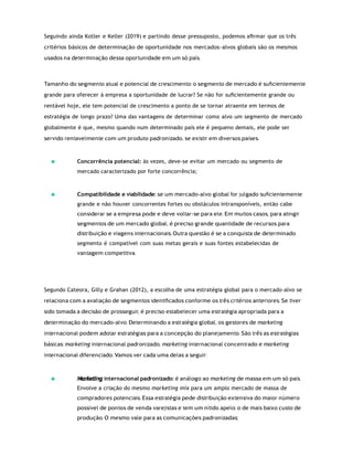 Seguindo ainda Kotler e Keller (2019) e partindo desse pressuposto, podemos aﬁrmar que os três
critérios básicos de determinação de oportunidade nos mercados-alvos globais são os mesmos
usados na determinação dessa oportunidade em um só país.
Tamanho do segmento atual e potencial de crescimento: o segmento de mercado é suﬁcientemente
grande para oferecer à empresa a oportunidade de lucrar? Se não for suﬁcientemente grande ou
rentável hoje, ele tem potencial de crescimento a ponto de se tornar atraente em termos de
estratégia de longo prazo? Uma das vantagens de determinar como alvo um segmento de mercado
globalmente é que, mesmo quando num determinado país ele é pequeno demais, ele pode ser
servido rentavelmente com um produto padronizado, se existir em diversos países.
Concorrência potencial: às vezes, deve-se evitar um mercado ou segmento de
mercado caracterizado por forte concorrência;
Compatibilidade e viabilidade: se um mercado-alvo global for julgado suﬁcientemente
grande e não houver concorrentes fortes ou obstáculos intransponíveis, então cabe
considerar se a empresa pode e deve voltar-se para ele. Em muitos casos, para atingir
segmentos de um mercado global, é preciso grande quantidade de recursos para
distribuição e viagens internacionais. Outra questão é se a conquista de determinado
segmento é compatível com suas metas gerais e suas fontes estabelecidas de
vantagem competitiva.
Segundo Cateora, Gilly e Grahan (2012), a escolha de uma estratégia global para o mercado-alvo se
relaciona com a avaliação de segmentos identiﬁcados conforme os três critérios anteriores. Se tiver
sido tomada a decisão de prosseguir, é preciso estabelecer uma estratégia apropriada para a
determinação do mercado-alvo. Determinando a estratégia global, os gestores de marketing
internacional podem adotar estratégias para a concepção do planejamento. São três as estratégias
básicas: marketing internacional padronizado, marketing internacional concentrado e marketing
internacional diferenciado. Vamos ver cada uma delas a seguir:
internacional padronizado: é análogo ao marketing de massa em um só país.
Envolve a criação do mesmo marketing mix para um amplo mercado de massa de
compradores potenciais. Essa estratégia pede distribuição extensiva do maior número
possível de pontos de venda varejistas e tem um nítido apelo: o de mais baixo custo de
produção. O mesmo vale para as comunicações padronizadas;
Marketing
 