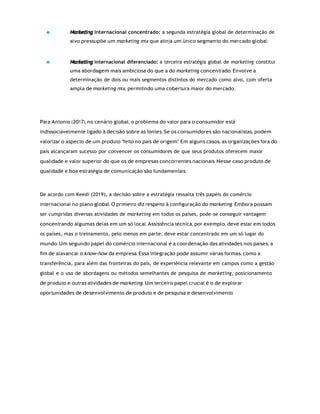 Marketing
Marketing
internacional concentrado: a segunda estratégia global de determinação de
alvo pressupõe um marketing mix que atinja um único segmento do mercado global;
internacional diferenciado: a terceira estratégia global de marketing constitui
uma abordagem mais ambiciosa do que a do marketing concentrado. Envolve a
determinação de dois ou mais segmentos distintos do mercado como alvo, com oferta
ampla de marketing mix, permitindo uma cobertura maior do mercado.
Para Antonio (2017), no cenário global, o problema do valor para o consumidor está
indissociavelmente ligado à decisão sobre as fontes. Se os consumidores são nacionalistas, podem
valorizar o aspecto de um produto “feito no país de origem”. Em alguns casos, as organizações fora do
país alcançaram sucesso por convencer os consumidores de que seus produtos oferecem maior
qualidade e valor superior do que os de empresas concorrentes nacionais. Nesse caso produto de
qualidade e boa estratégia de comunicação são fundamentais.
De acordo com Keedi (2019), a decisão sobre a estratégia ressalta três papéis do comércio
internacional no plano global. O primeiro diz respeito à conﬁguração do marketing. Embora possam
ser cumpridas diversas atividades de marketing em todos os países, pode-se conseguir vantagem
concentrando algumas delas em um só local. Assistência técnica, por exemplo, deve estar em todos
os países, mas o treinamento, pelo menos em parte, deve estar concentrado em um só lugar do
mundo. Um segundo papel do comércio internacional é a coordenação das atividades nos países, a
ﬁm de alavancar o know-how da empresa. Essa integração pode assumir várias formas, como a
transferência, para além das fronteiras do país, de experiência relevante em campos como a gestão
global e o uso de abordagens ou métodos semelhantes de pesquisa de marketing, posicionamento
de produto e outras atividades de marketing. Um terceiro papel crucial é o de explorar
oportunidades de desenvolvimento de produto e de pesquisa e desenvolvimento.
 