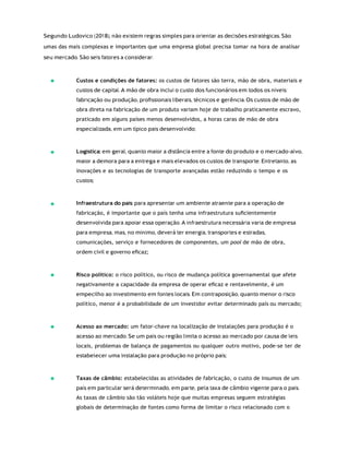 Segundo Ludovico (2018), não existem regras simples para orientar as decisões estratégicas. São
umas das mais complexas e importantes que uma empresa global precisa tomar na hora de analisar
seu mercado. São seis fatores a considerar:
Custos e condições de fatores: os custos de fatores são terra, mão de obra, materiais e
custos de capital. A mão de obra inclui o custo dos funcionários em todos os níveis:
fabricação ou produção, proﬁssionais liberais, técnicos e gerência. Os custos de mão de
obra direta na fabricação de um produto variam hoje de trabalho praticamente escravo,
praticado em alguns países menos desenvolvidos, a horas caras de mão de obra
especializada, em um típico país desenvolvido;
Logística: em geral, quanto maior a distância entre a fonte do produto e o mercado-alvo,
maior a demora para a entrega e mais elevados os custos de transporte. Entretanto, as
inovações e as tecnologias de transporte avançadas estão reduzindo o tempo e os
custos;
Infraestrutura do país: para apresentar um ambiente atraente para a operação de
fabricação, é importante que o país tenha uma infraestrutura suﬁcientemente
desenvolvida para apoiar essa operação. A infraestrutura necessária varia de empresa
para empresa, mas, no mínimo, deverá ter energia, transportes e estradas,
comunicações, serviço e fornecedores de componentes, um pool de mão de obra,
ordem civil e governo eﬁcaz;
Risco político: o risco político, ou risco de mudança política governamental que afete
negativamente a capacidade da empresa de operar eﬁcaz e rentavelmente, é um
empecilho ao investimento em fontes locais. Em contraposição, quanto menor o risco
político, menor é a probabilidade de um investidor evitar determinado país ou mercado;
Acesso ao mercado: um fator-chave na localização de instalações para produção é o
acesso ao mercado. Se um país ou região limita o acesso ao mercado por causa de leis
locais, problemas de balança de pagamentos ou qualquer outro motivo, pode-se ter de
estabelecer uma instalação para produção no próprio país;
Taxas de câmbio: estabelecidas as atividades de fabricação, o custo de insumos de um
país em particular será determinado, em parte, pela taxa de câmbio vigente para o país.
As taxas de câmbio são tão voláteis hoje que muitas empresas seguem estratégias
globais de determinação de fontes como forma de limitar o risco relacionado com o
 