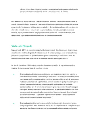 câmbio. Em um dado momento, o que era uma boa localização para a produção pode
ser tornar muito menos atraente, devido à ﬂutuação da taxa de câmbio.
Para Maia (2019), hoje os mercados caracterizam-se por uma forte concorrência e volatilidade no
mundo corporativo. Assim, uma opção é atacar os nichos de mercados que a empresa por ventura
possa atender. Ser capaz de satisfazer as necessidades e demandas de cada um deles, certamente
diferentes em cada nicho, é possível com a segmentação dos mercados, como já vimos nesta
Unidade, a qual permite dividi-los em grupos de clientes potenciais, com necessidades e perﬁs
semelhantes e que apresentam também hábitos de compras semelhantes.
Visões de Mercado
Segundo Keedi (2019), as respostas às oportunidades do mercado global dependem das premissas
dos diferentes modelos de gestão. A visão de mundo de uma organização pode ser etnocêntrica,
policêntrica, regiocêntrica ou geocêntrica. Uma gestão com orientação etnocêntrica pode, de
maneira consciente, tomar a decisão de se direcionar em uma posição geocêntrica.
De acordo com Mingst (2014), vamos entender alguns tipos de visões de mercado que podem
impactar diretamente as práticas de comércio exterior.
Orientação etnocêntrica: essa gestão supõe que seu país de origem seja superior ao
resto do mundo. Gestores com orientação etnocêntrica só enxergam semelhanças nos
mercados e supõem que os produtos e práticas bem-sucedidos no país de origem, em
razão de sua comprovada superioridade, também o serão em qualquer outro lugar do
mundo. Algumas organizações, em alguns casos, são chamadas de empresas
domésticas. Esse tipo de orientação consiste em ignorar as oportunidades fora do país
de origem. Na empresa internacional etnocêntrica, as operações no exterior são vistas
como secundárias e subordinadas às domésticas. Sua premissa parte do princípio de
que o conhecimento e a capacidade organizacionais testados e aprovados na sede
podem ser aplicados em outra parte do mundo;
Orientação policêntrica: a orientação policêntrica é o contrário do etnocentrismo. A
crença ou premissa desse modelo de gestão está na singularidade de cada país em que
a empresa atua. Essa premissa lança as bases para cada subsidiária desenvolver seu
 