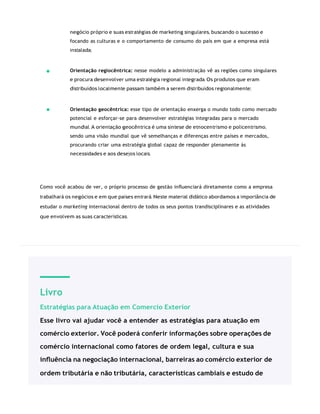 Livro
Estratégias para Atuação em Comercio Exterior
Esse livro vai ajudar você a entender as estratégias para atuação em
comércio exterior. Você poderá conferir informações sobre operações de
comércio internacional como fatores de ordem legal, cultura e sua
inﬂuência na negociação internacional, barreiras ao comércio exterior de
ordem tributária e não tributária, características cambiais e estudo de
negócio próprio e suas estratégias de marketing singulares, buscando o sucesso e
focando as culturas e o comportamento de consumo do país em que a empresa está
instalada;
Orientação regiocêntrica: nesse modelo a administração vê as regiões como singulares
e procura desenvolver uma estratégia regional integrada. Os produtos que eram
distribuídos localmente passam também a serem distribuídos regionalmente;
Orientação geocêntrica: esse tipo de orientação enxerga o mundo todo como mercado
potencial e esforçar-se para desenvolver estratégias integradas para o mercado
mundial. A orientação geocêntrica é uma síntese de etnocentrismo e policentrismo,
sendo uma visão mundial que vê semelhanças e diferenças entre países e mercados,
procurando criar uma estratégia global capaz de responder plenamente às
necessidades e aos desejos locais.
Como você acabou de ver, o próprio processo de gestão inﬂuenciará diretamente como a empresa
trabalhará os negócios e em que países entrará. Neste material didático abordamos a importância de
estudar o marketing internacional dentro de todos os seus pontos trandisciplinares e as atividades
que envolvem as suas características.
 