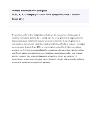 Procuramos entender os diversos tipos de orientação que são traçados no modelo de gestão do
marketing internacional. Como foi dito na pauta 2, é preciso pensar globalmente e agir localmente!
Isso quer dizer que o marketing internacional tem todos os elementos do marketing tradicional:
necessidade de planejamento, estudo de mercado e tendências, deﬁnição de produtos e estratégias
de comunicação. Segundo Segre (2022), se o marketing internacional for devidamente usado na
prática de comércio exterior, a adaptação às diferenças sociais, culturais, étnicas, regionais, políticas,
econômicas, legais e cambiais se torna uma realidade para todos os gestores. Para cada um desses
pontos é necessário fazer uma profunda pesquisa a respeito do país em que a empresa irá
comercializar o produto ou serviço, dessa maneira é possível entender todas as situações e elaborar
um plano de marketing internacional mais adequado.
diversos ambientes mercadológicos.
SILVA, M, A. Estratégias para atuação em comercio exterior. São Paulo:
Senac, 2013.
 
