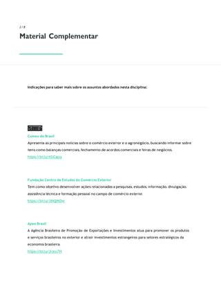 SITES
2 / 8
Material Complementar
Indicações para saber mais sobre os assuntos abordados nesta disciplina:
Comex do Brasil
Apresenta as principais notícias sobre o comércio exterior e o agronegócio, buscando informar sobre
itens como balanças comerciais, fechamento de acordos comerciais e feiras de negócios.
https:/
/bit.ly/43jCguy
Fundação Centro de Estudos do Comércio Exterior
Tem como objetivo desenvolver ações relacionadas a pesquisas, estudos, informação, divulgação,
assistência técnica e formação pessoal no campo de comércio exterior.
https:/
/bit.ly/3NQfKDw
Apex Brasil
A Agência Brasileira de Promoção de Exportações e Investimentos atua para promover os produtos
e serviços brasileiros no exterior e atrair investimentos estrangeiros para setores estratégicos da
economia brasileira.
https:/
/bit.ly/3rsru7H
 