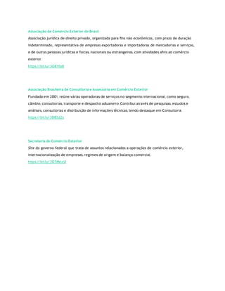Associação de Comércio Exterior do Brasil
Associação jurídica de direito privado, organizada para ﬁns não econômicos, com prazo de duração
indeterminado, representativa de empresas exportadoras e importadoras de mercadorias e serviços,
e de outras pessoas jurídicas e físicas, nacionais ou estrangeiras, com atividades aﬁns ao comércio
exterior.
https:/
/bit.ly/3O8Yta8
Associação Brasileira de Consultoria e Assessoria em Comércio Exterior
Fundada em 2001, reúne várias operadoras de serviços no segmento internacional, como seguro,
câmbio, consultorias, transporte e despacho aduaneiro. Contribui através de pesquisas, estudos e
análises, consultorias e distribuição de informações técnicas, tendo destaque em Consultoria.
https:/
/bit.ly/3D8Sz2s
Secretaria de Comércio Exterior
Site do governo federal que trata de assuntos relacionados a operações de comércio exterior,
internacionalização de empresas, regimes de origem e balança comercial.
https:/
/bit.ly/3O7MnxU
 