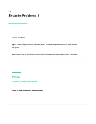 3 / 8
Situação-Problema 1
Caro(a), estudante.
Agora, vamos compreender o cenário que será abordado na primeira situação-problema da
disciplina.
Atente-se à situação proﬁssional que você precisará entender para poder realizar a atividade.
Vídeo
O que é Comércio Exterior ?
Clique no botão para conferir o vídeo indicado.
 