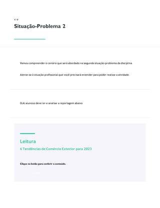 Leitura
6 Tendências de Comércio Exterior para 2023
Clique no botão para conferir o conteúdo.
ACESSE
4 / 8
Situação-Problema 2
Vamos compreender o cenário que será abordado na segunda situação-problema da disciplina.
Atente-se à situação proﬁssional que você precisará entender para poder realizar a atividade.
O(A) aluno(a) deve ler e analisar a reportagem abaixo.
 