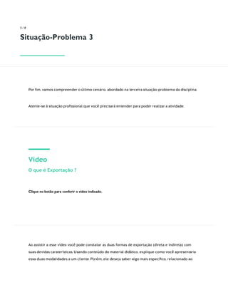 5 / 8
Situação-Problema 3
Por ﬁm, vamos compreender o último cenário, abordado na terceira situação-problema da disciplina.
Atente-se à situação proﬁssional que você precisará entender para poder realizar a atividade.
Vídeo
O que é Exportação ?
Clique no botão para conferir o vídeo indicado.
Ao assistir a esse vídeo você pode constatar as duas formas de exportação (direta e indireta) com
suas devidas caraterísticas. Usando conteúdo do material didático, explique como você apresentaria
essa duas modalidades a um cliente. Porém, ele deseja saber algo mais especíﬁco, relacionado ao
 