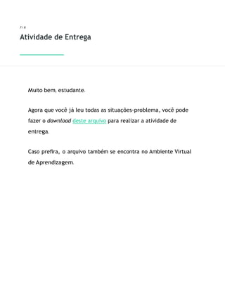 7 / 8
Atividade de Entrega
Muito bem, estudante.
Agora que você já leu todas as situações-problema, você pode
fazer o download deste arquivo para realizar a atividade de
entrega.
Caso preﬁra, o arquivo também se encontra no Ambiente Virtual
de Aprendizagem.
 