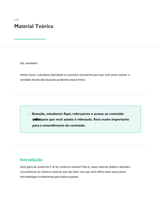 Atenção, estudante! Aqui, reforçamos o acesso ao conteúdo
online para que você assista à videoaula. Será muito importante
para o entendimento do conteúdo.
1 / 8
Material Teórico
Olá, estudante!
Vamos iniciar a disciplina abordando os conceitos necessários para que você possa realizar a
atividade através das situações-problema mais à frente.
Introdução
Você gosta de comércio? E se for comércio exterior? Pois é, nosso material didático abordará
circunstâncias do comércio exterior que vão fazer com que você reﬂita sobre essa prática
mercadológica fundamental para todos os países.
 
