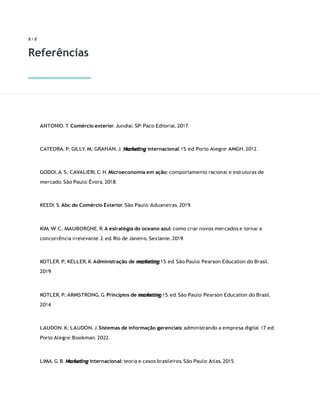 Marketing
Marketing
8 / 8
Referências
ANTONIO, T. Comércio exterior. Jundiaí, SP: Paco Editorial, 2017.
CATEORA, P.; GILLY, M.; GRAHAN, J. internacional. 15. ed. Porto Alegre: AMGH, 2012.
GODOI, A. S.; CAVALIERI, C. H. Microeconomia em ação: comportamento racional e estruturas de
mercado. São Paulo: Évora, 2018.
KEEDI, S. Abc do Comércio Exterior. São Paulo: Aduaneiras, 2019.
KIM, W. C.; MAUBORGNE, R. A estratégia do oceano azul: como criar novos mercados e tornar a
concorrência irrelevante. 2. ed. Rio de Janeiro, Sextante, 2019.
KOTLER, P.; KELLER, K. Administração de marketing. 15. ed. São Paulo: Pearson Education do Brasil,
2019.
KOTLER, P.; ARMSTRONG, G. Princípios de marketing. 15. ed. São Paulo: Pearson Education do Brasil,
2014.
LAUDON, K.; LAUDON, J. Sistemas de informação gerenciais: administrando a empresa digital. 17. ed.
Porto Alegre: Bookman, 2022.
LIMA, G. B. internacional: teoria e casos brasileiros. São Paulo: Atlas, 2015.
 