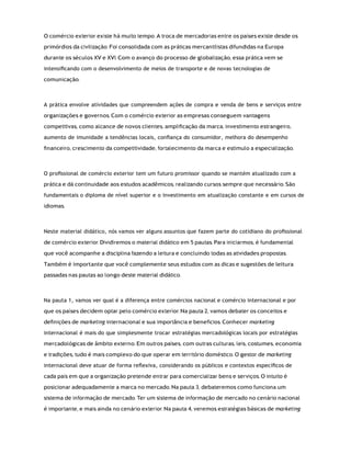 O comércio exterior existe há muito tempo. A troca de mercadorias entre os países existe desde os
primórdios da civilização. Foi consolidada com as práticas mercantilistas difundidas na Europa
durante os séculos XV e XVI. Com o avanço do processo de globalização, essa prática vem se
intensiﬁcando com o desenvolvimento de meios de transporte e de novas tecnologias de
comunicação.
A prática envolve atividades que compreendem ações de compra e venda de bens e serviços entre
organizações e governos. Com o comércio exterior as empresas conseguem vantagens
competitivas, como alcance de novos clientes, ampliﬁcação da marca, investimento estrangeiro,
aumento de imunidade a tendências locais, conﬁança do consumidor, melhora do desempenho
ﬁnanceiro, crescimento da competitividade, fortalecimento da marca e estímulo a especialização.
O proﬁssional de comércio exterior tem um futuro promissor quando se mantém atualizado com a
prática e dá continuidade aos estudos acadêmicos, realizando cursos sempre que necessário. São
fundamentais o diploma de nível superior e o investimento em atualização constante e em cursos de
idiomas.
Neste material didático, nós vamos ver alguns assuntos que fazem parte do cotidiano do proﬁssional
de comércio exterior. Dividiremos o material didático em 5 pautas. Para iniciarmos, é fundamental
que você acompanhe a disciplina fazendo a leitura e concluindo todas as atividades propostas.
Também é importante que você complemente seus estudos com as dicas e sugestões de leitura
passadas nas pautas ao longo deste material didático.
Na pauta 1, vamos ver qual é a diferença entre comércios nacional e comércio internacional e por
que os países decidem optar pelo comércio exterior. Na pauta 2, vamos debater os conceitos e
deﬁnições de marketing internacional e sua importância e benefícios. Conhecer marketing
internacional é mais do que simplesmente trocar estratégias mercadológicas locais por estratégias
mercadológicas de âmbito externo. Em outros países, com outras culturas, leis, costumes, economia
e tradições, tudo é mais complexo do que operar em território doméstico. O gestor de marketing
internacional deve atuar de forma reﬂexiva, considerando os públicos e contextos especíﬁcos de
cada país em que a organização pretende entrar para comercializar bens e serviços. O intuito é
posicionar adequadamente a marca no mercado. Na pauta 3, debateremos como funciona um
sistema de informação de mercado. Ter um sistema de informação de mercado no cenário nacional
é importante, e mais ainda no cenário exterior. Na pauta 4, veremos estratégias básicas de marketing
 