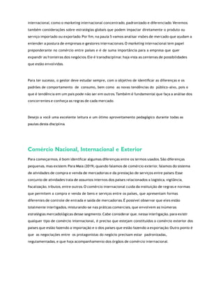 internacional, como o marketing internacional concentrado, padronizado e diferenciado. Veremos
também considerações sobre estratégias globais que podem impactar diretamente o produto ou
serviço importado ou exportado. Por ﬁm, na pauta 5 vamos analisar visões de mercado que ajudam a
entender a postura de empresas e gestores internacionais. O marketing internacional tem papel
preponderante no comércio entre países e é de suma importância para a empresa que quer
expandir as fronteiras dos negócios. Ele é transdisciplinar, haja vista as centenas de possibilidades
que estão envolvidas.
Para ter sucesso, o gestor deve estudar sempre, com o objetivo de identiﬁcar as diferenças e os
padrões de comportamento de consumo, bem como as novas tendências do público-alvo, pois o
que é tendência em um país pode não ser em outros. Também é fundamental que faça a análise dos
concorrentes e conheça as regras de cada mercado.
Desejo a você uma excelente leitura e um ótimo aproveitamento pedagógico durante todas as
pautas desta disciplina.
Comércio Nacional, Internacional e Exterior
Para começarmos, é bom identiﬁcar algumas diferenças entre os termos usados. São diferenças
pequenas, mas existem. Para Maia (2019), quando falamos de comércio exterior, falamos do sistema
de atividades de compra e venda de mercadorias e da prestação de serviços entre países. Esse
conjunto de atividades trata de assuntos internos dos países relacionados a logística, vigilância,
ﬁscalização, tributos, entre outros. O comércio internacional cuida da instituição de regras e normas
que permitem a compra e venda de bens e serviços entre os países, que apresentam formas
diferentes de controle de entrada e saída de mercadorias. É possível observar que eles estão
totalmente interligados, misturando-se nas práticas comerciais, que envolvem as inúmeras
estratégias mercadológicas desse segmento. Cabe considerar que, nessa interligação, para existir
qualquer tipo de comércio internacional, é preciso que estejam constituídos o comércio exterior dos
países que estão fazendo a importação e o dos países que estão fazendo a exportação. Outro ponto é
que as negociações entre os protagonistas do negócio precisam estar padronizadas,
regulamentadas, e que haja acompanhamento dos órgãos de comércio internacional.
 