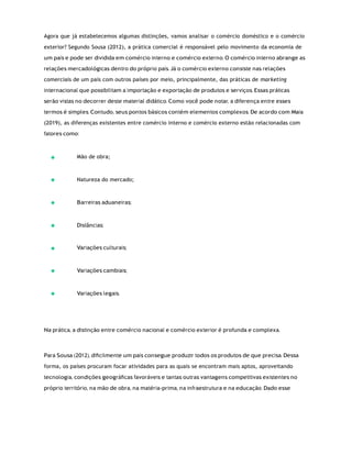 Agora que já estabelecemos algumas distinções, vamos analisar o comércio doméstico e o comércio
exterior? Segundo Sousa (2012), a prática comercial é responsável pelo movimento da economia de
um país e pode ser dividida em comércio interno e comércio externo. O comércio interno abrange as
relações mercadológicas dentro do próprio país. Já o comércio externo consiste nas relações
comerciais de um país com outros países por meio, principalmente, das práticas de marketing
internacional que possibilitam a importação e exportação de produtos e serviços. Essas práticas
serão vistas no decorrer deste material didático. Como você pode notar, a diferença entre esses
termos é simples. Contudo, seus pontos básicos contém elementos complexos. De acordo com Maia
(2019), as diferenças existentes entre comércio interno e comércio externo estão relacionadas com
fatores como:
Mão de obra;
Natureza do mercado;
Barreiras aduaneiras;
Distâncias;
Variações culturais;
Variações cambiais;
Variações legais.
Na prática, a distinção entre comércio nacional e comércio exterior é profunda e complexa.
Para Sousa (2012), diﬁcilmente um país consegue produzir todos os produtos de que precisa. Dessa
forma, os países procuram focar atividades para as quais se encontram mais aptos, aproveitando
tecnologia, condições geográﬁcas favoráveis e tantas outras vantagens competitivas existentes no
próprio território, na mão de obra, na matéria-prima, na infraestrutura e na educação. Dado esse
 