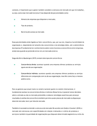 contexto, é importante que o gestor também considere a estrutura de mercado em que irá trabalhar,
ou seja, como esse mercado funciona. E isso depende de peculiaridades como:
Número de empresas que disputam o mercado;
Tipo de produto;
Barreiras de acesso ao mercado.
Essas peculiaridades estão ligadas ao fator concorrência, que, por sua vez, impacta a lucratividade da
organização e, dependendo do tamanho dos concorrentes e da estratégia deles, até a sobrevivência
da empresa. É fundamental ter conhecimento sobre como funciona a concorrência entre empresas,
ainda mais quando se pretende entrar em um mercado externo.
Segundo Kim e Mauborgne (2019), existem dois tipos de concorrência:
Concorrência direta: acontece quando uma empresa oferece produtos ou serviços
iguais aos da sua organização;
Concorrência indireta: acontece quando uma empresa oferece produtos ou serviços
diferentes em comparação com os da sua organização, mas têm como foco o mesmo
público-alvo.
Para os gestores que atuam tanto no cenário nacional quanto no cenário internacional, é
fundamental analisar os concorrentes diretos e indiretos. Dessa forma, é possível tomar decisões
sobre a entrada ou não no mercado pretendido e elaborar estratégias assertivas para alcançar
resultados. A análise da concorrência também permite ajustar planos de mercado na disputa por
share de mercado, isto é, por fatia de mercado.
Também é necessário entender a estrutura do mercado. De acordo com Godoi e Cavalieri (2018), o
mercado tem estruturas com especiﬁcidades em relação à demanda e à oferta de produtos e
serviços e também à quantidade de organizações que disputam determinado segmento ou nicho. As
 