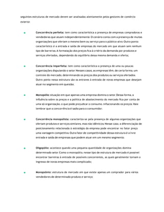 seguintes estruturas de mercado devem ser analisadas atentamente pelos gestores de comércio
exterior.
Concorrência perfeita: tem como característica a presença de empresas compradoras e
vendedoras que atuam independentemente. O cenário conta com a presença de muitas
organizações que ofertam o mesmo bem ou serviço para o público-alvo. Outro ponto
característico é a entrada e saída de empresas do mercado em que atuam sem nenhum
tipo de barreiras. A formatação dos preços ﬁca à critério da demanda por produtos e
serviços ofertados, dependendo do equilíbrio dessa mesma demanda e oferta;
Concorrência imperfeita: tem como característica a presença de uma ou poucas
organizações disputando o setor. Nesses casos, as empresas têm, de certa forma, um
controle do mercado, determinando os preços dos produtos ou serviços ofertados.
Outro ponto nessa estrutura são os entraves à entrada de novas empresas que desejam
atuar no segmento em questão;
Monopólio: situação em que apenas uma empresa domina o setor. Dessa forma, a
inﬂuência sobre os preços e a política de abastecimento do mercado ﬁca por conta de
uma só organização, o que pode prejudicar o consumo, inﬂacionando os preços. Vale
lembrar que a concorrência é sadia para o consumidor;
Concorrência monopolista: caracteriza-se pela presença de algumas organizações que
ofertam produtos e serviços similares, mas não idênticos. Nesse caso, a diferenciação de
posicionamento relacionada à estratégia da empresa pode encontrar no fator preço
uma vantagem competitiva. Outra fator de competitividade dessa estrutura é a livre
entrada e saída de empresas que podem atuar em um mesmo segmento;
Oligopólio: acontece quando uma pequena quantidade de organizações domina
determinado setor. Como o monopólio, nesse tipo de estrutura de mercado é possível
encontrar barreiras à entrada de possíveis concorrentes, as quais geralmente tornam o
ingresso de novas empresas mais complicado;
Monopsônio: estrutura de mercado em que existe apenas um comprador para vários
vendedores de determinado produto e serviço;
 