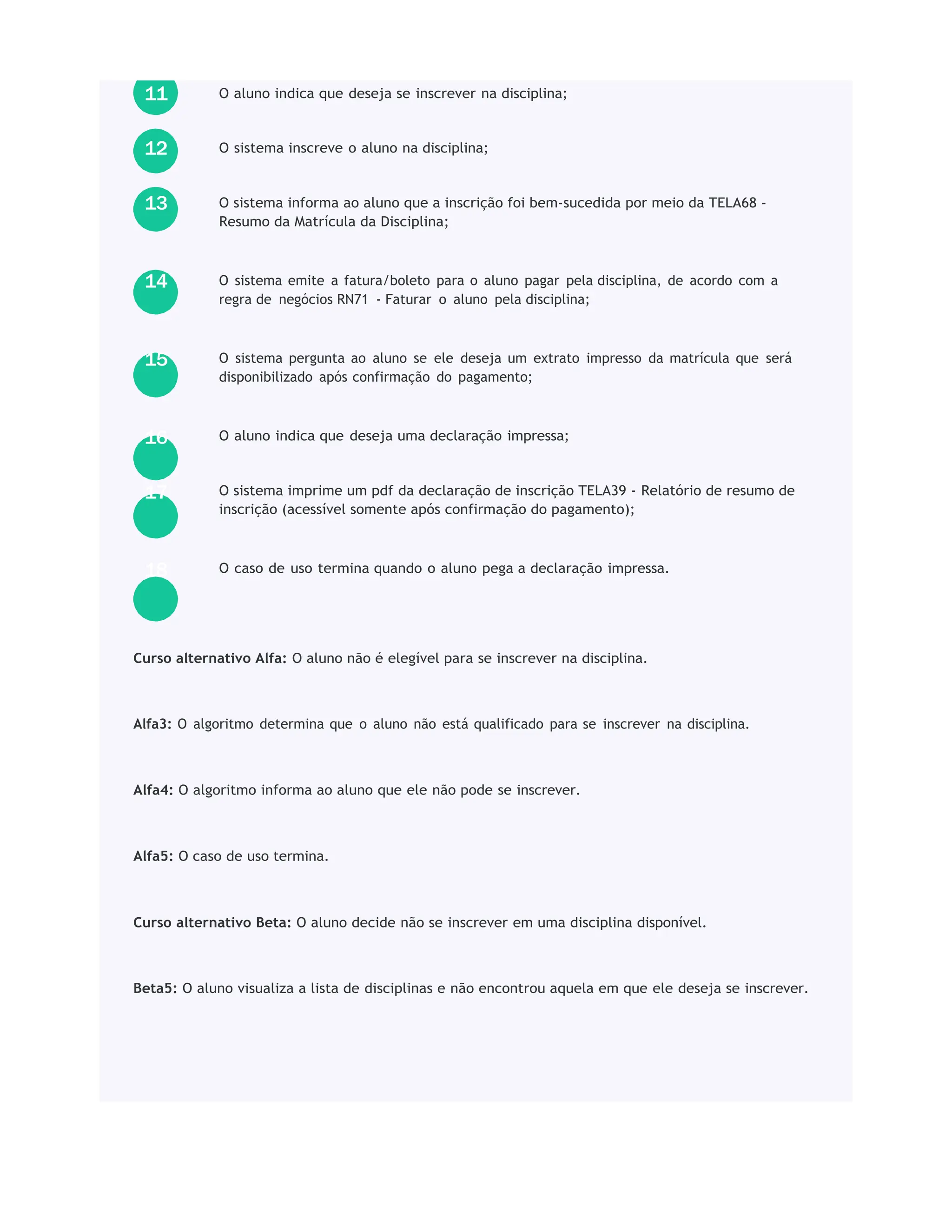 O aluno indica que deseja se inscrever na disciplina;
O sistema inscreve o aluno na disciplina;
O sistema informa ao aluno que a inscrição foi bem-sucedida por meio da TELA68 -
Resumo da Matrícula da Disciplina;
O sistema emite a fatura/boleto para o aluno pagar pela disciplina, de acordo com a
regra de negócios RN71 - Faturar o aluno pela disciplina;
O sistema pergunta ao aluno se ele deseja um extrato impresso da matrícula que será
disponibilizado após confirmação do pagamento;
O aluno indica que deseja uma declaração impressa;
O sistema imprime um pdf da declaração de inscrição TELA39 - Relatório de resumo de
inscrição (acessível somente após confirmação do pagamento);
O caso de uso termina quando o aluno pega a declaração impressa.
Curso alternativo Alfa: O aluno não é elegível para se inscrever na disciplina.
Alfa3: O algoritmo determina que o aluno não está qualificado para se inscrever na disciplina.
Alfa4: O algoritmo informa ao aluno que ele não pode se inscrever.
Alfa5: O caso de uso termina.
Curso alternativo Beta: O aluno decide não se inscrever em uma disciplina disponível.
Beta5: O aluno visualiza a lista de disciplinas e não encontrou aquela em que ele deseja se inscrever.
18
17
16
15
14
13
12
11
 