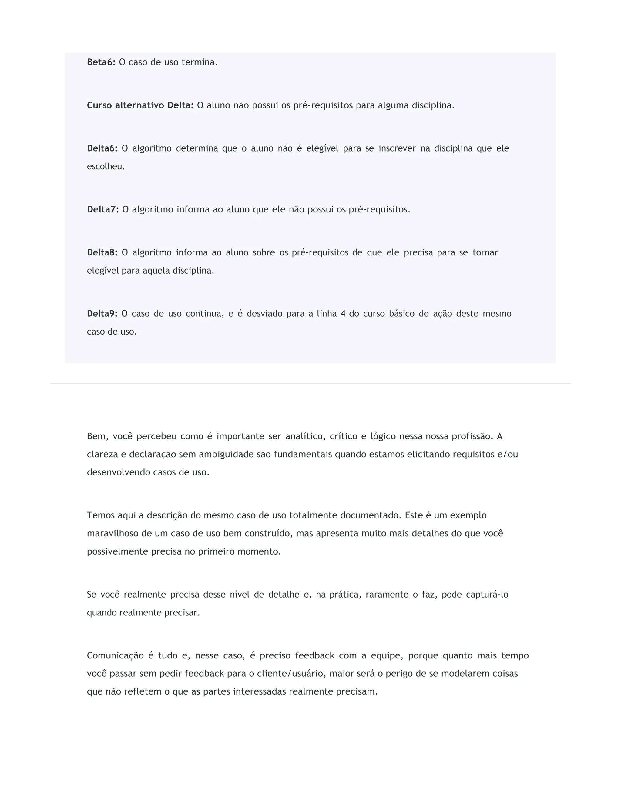 Bem, você percebeu como é importante ser analítico, crítico e lógico nessa nossa profissão. A
clareza e declaração sem ambiguidade são fundamentais quando estamos elicitando requisitos e/ou
desenvolvendo casos de uso.
Temos aqui a descrição do mesmo caso de uso totalmente documentado. Este é um exemplo
maravilhoso de um caso de uso bem construído, mas apresenta muito mais detalhes do que você
possivelmente precisa no primeiro momento.
Se você realmente precisa desse nível de detalhe e, na prática, raramente o faz, pode capturá-lo
quando realmente precisar.
Comunicação é tudo e, nesse caso, é preciso feedback com a equipe, porque quanto mais tempo
você passar sem pedir feedback para o cliente/usuário, maior será o perigo de se modelarem coisas
que não refletem o que as partes interessadas realmente precisam.
Beta6: O caso de uso termina.
Curso alternativo Delta: O aluno não possui os pré-requisitos para alguma disciplina.
Delta6: O algoritmo determina que o aluno não é elegível para se inscrever na disciplina que ele
escolheu.
Delta7: O algoritmo informa ao aluno que ele não possui os pré-requisitos.
Delta8: O algoritmo informa ao aluno sobre os pré-requisitos de que ele precisa para se tornar
elegível para aquela disciplina.
Delta9: O caso de uso continua, e é desviado para a linha 4 do curso básico de ação deste mesmo
caso de uso.
 