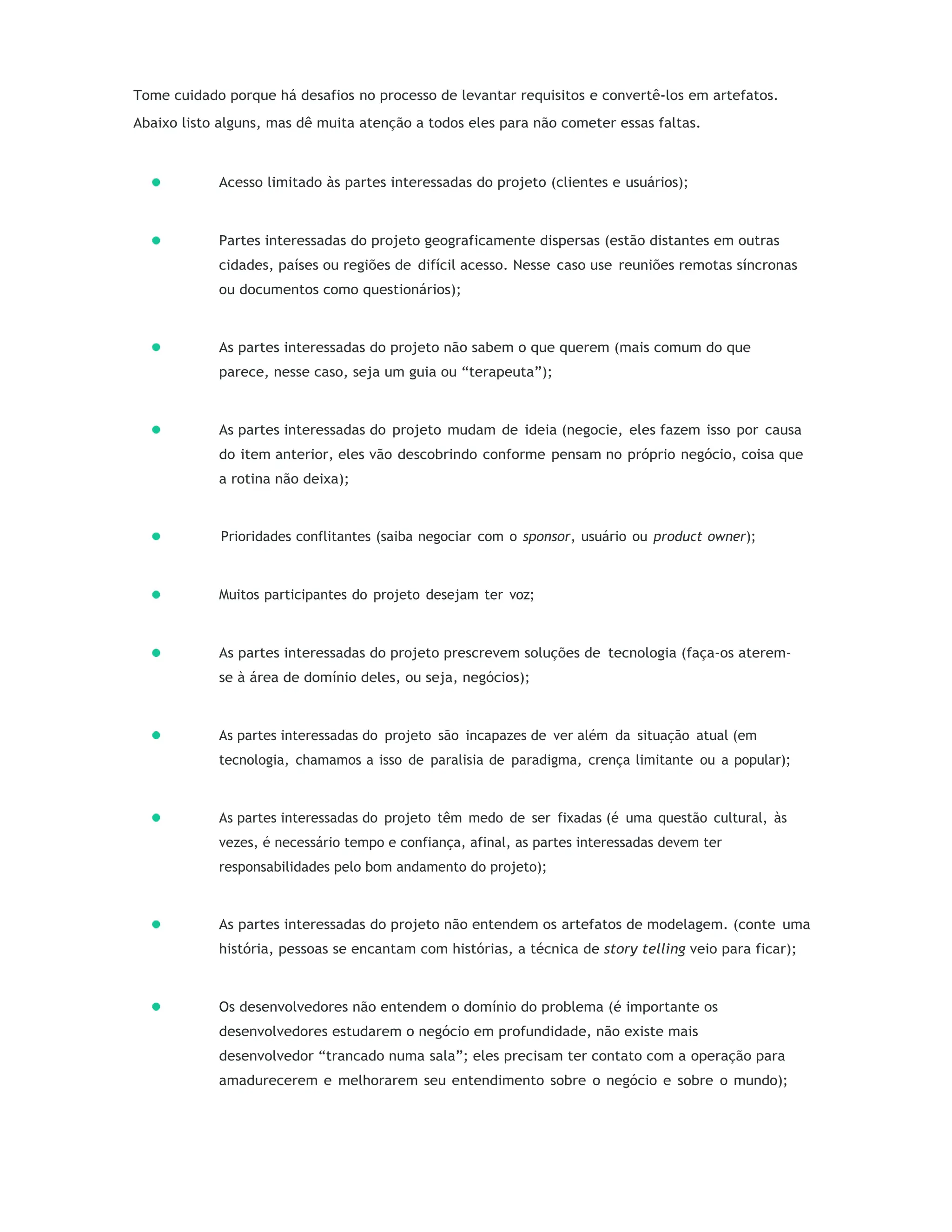 Tome cuidado porque há desafios no processo de levantar requisitos e convertê-los em artefatos.
Abaixo listo alguns, mas dê muita atenção a todos eles para não cometer essas faltas.
Acesso limitado às partes interessadas do projeto (clientes e usuários);
Partes interessadas do projeto geograficamente dispersas (estão distantes em outras
cidades, países ou regiões de difícil acesso. Nesse caso use reuniões remotas síncronas
ou documentos como questionários);
As partes interessadas do projeto não sabem o que querem (mais comum do que
parece, nesse caso, seja um guia ou “terapeuta”);
As partes interessadas do projeto mudam de ideia (negocie, eles fazem isso por causa
do item anterior, eles vão descobrindo conforme pensam no próprio negócio, coisa que
a rotina não deixa);
Prioridades conflitantes (saiba negociar com o sponsor, usuário ou product owner);
Muitos participantes do projeto desejam ter voz;
As partes interessadas do projeto prescrevem soluções de tecnologia (faça-os aterem-
se à área de domínio deles, ou seja, negócios);
As partes interessadas do projeto são incapazes de ver além da situação atual (em
tecnologia, chamamos a isso de paralisia de paradigma, crença limitante ou a popular);
As partes interessadas do projeto têm medo de ser fixadas (é uma questão cultural, às
vezes, é necessário tempo e confiança, afinal, as partes interessadas devem ter
responsabilidades pelo bom andamento do projeto);
As partes interessadas do projeto não entendem os artefatos de modelagem. (conte uma
história, pessoas se encantam com histórias, a técnica de story telling veio para ficar);
Os desenvolvedores não entendem o domínio do problema (é importante os
desenvolvedores estudarem o negócio em profundidade, não existe mais
desenvolvedor “trancado numa sala”; eles precisam ter contato com a operação para
amadurecerem e melhorarem seu entendimento sobre o negócio e sobre o mundo);
 