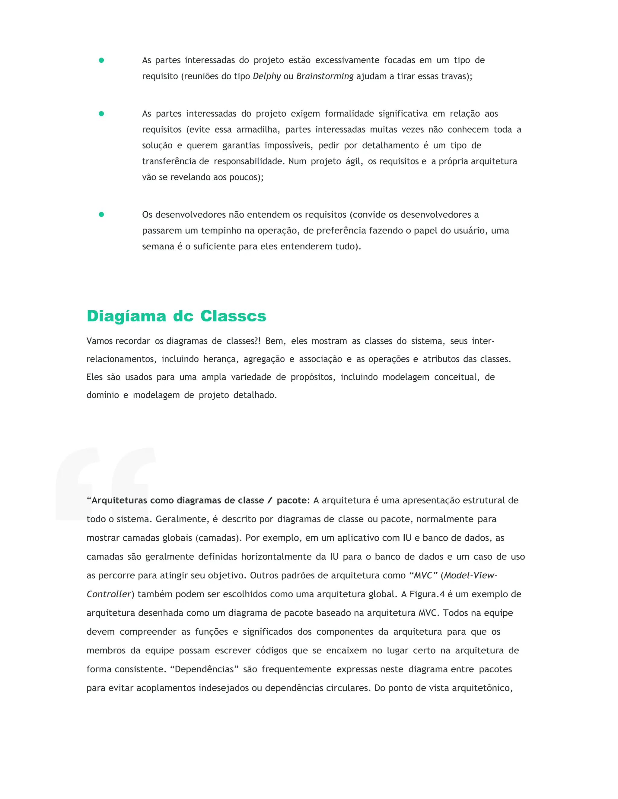 As partes interessadas do projeto estão excessivamente focadas em um tipo de
requisito (reuniões do tipo Delphy ou Brainstorming ajudam a tirar essas travas);
As partes interessadas do projeto exigem formalidade significativa em relação aos
requisitos (evite essa armadilha, partes interessadas muitas vezes não conhecem toda a
solução e querem garantias impossíveis, pedir por detalhamento é um tipo de
transferência de responsabilidade. Num projeto ágil, os requisitos e a própria arquitetura
vão se revelando aos poucos);
Os desenvolvedores não entendem os requisitos (convide os desenvolvedores a
passarem um tempinho na operação, de preferência fazendo o papel do usuário, uma
semana é o suficiente para eles entenderem tudo).
Diagíama dc Classcs
Vamos recordar os diagramas de classes?! Bem, eles mostram as classes do sistema, seus inter-
relacionamentos, incluindo herança, agregação e associação e as operações e atributos das classes.
Eles são usados para uma ampla variedade de propósitos, incluindo modelagem conceitual, de
domínio e modelagem de projeto detalhado.
“Arquiteturas como diagramas de classe / pacote: A arquitetura é uma apresentação estrutural de
todo o sistema. Geralmente, é descrito por diagramas de classe ou pacote, normalmente para
mostrar camadas globais (camadas). Por exemplo, em um aplicativo com IU e banco de dados, as
camadas são geralmente definidas horizontalmente da IU para o banco de dados e um caso de uso
as percorre para atingir seu objetivo. Outros padrões de arquitetura como “MVC” (Model-View-
Controller) também podem ser escolhidos como uma arquitetura global. A Figura.4 é um exemplo de
arquitetura desenhada como um diagrama de pacote baseado na arquitetura MVC. Todos na equipe
devem compreender as funções e significados dos componentes da arquitetura para que os
membros da equipe possam escrever códigos que se encaixem no lugar certo na arquitetura de
forma consistente. “Dependências” são frequentemente expressas neste diagrama entre pacotes
para evitar acoplamentos indesejados ou dependências circulares. Do ponto de vista arquitetônico,
 