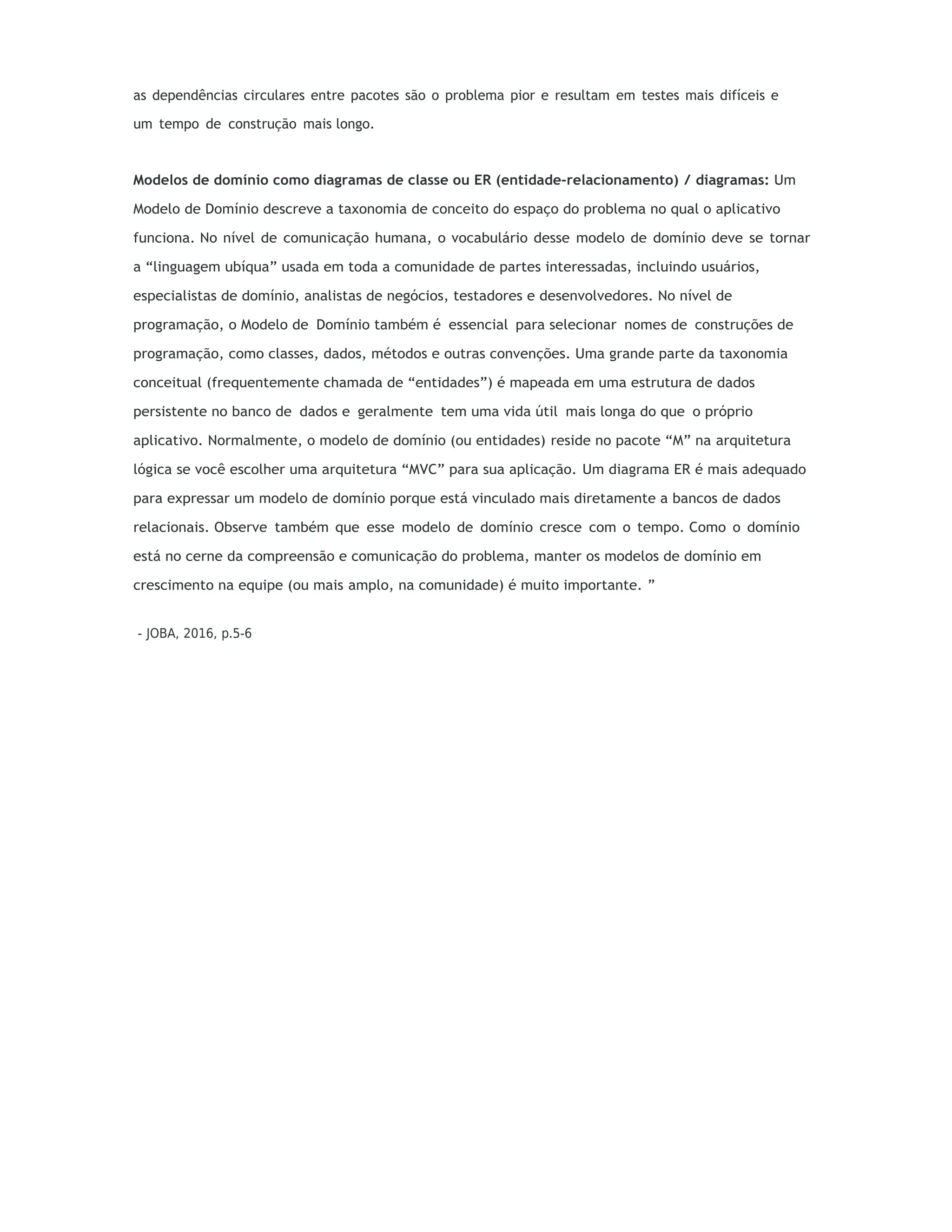 as dependências circulares entre pacotes são o problema pior e resultam em testes mais difíceis e
um tempo de construção mais longo.
Modelos de domínio como diagramas de classe ou ER (entidade-relacionamento) / diagramas: Um
Modelo de Domínio descreve a taxonomia de conceito do espaço do problema no qual o aplicativo
funciona. No nível de comunicação humana, o vocabulário desse modelo de domínio deve se tornar
a “linguagem ubíqua” usada em toda a comunidade de partes interessadas, incluindo usuários,
especialistas de domínio, analistas de negócios, testadores e desenvolvedores. No nível de
programação, o Modelo de Domínio também é essencial para selecionar nomes de construções de
programação, como classes, dados, métodos e outras convenções. Uma grande parte da taxonomia
conceitual (frequentemente chamada de “entidades”) é mapeada em uma estrutura de dados
persistente no banco de dados e geralmente tem uma vida útil mais longa do que o próprio
aplicativo. Normalmente, o modelo de domínio (ou entidades) reside no pacote “M” na arquitetura
lógica se você escolher uma arquitetura “MVC” para sua aplicação. Um diagrama ER é mais adequado
para expressar um modelo de domínio porque está vinculado mais diretamente a bancos de dados
relacionais. Observe também que esse modelo de domínio cresce com o tempo. Como o domínio
está no cerne da compreensão e comunicação do problema, manter os modelos de domínio em
crescimento na equipe (ou mais amplo, na comunidade) é muito importante. ”
- JOBA, 2016, p.5-6
 