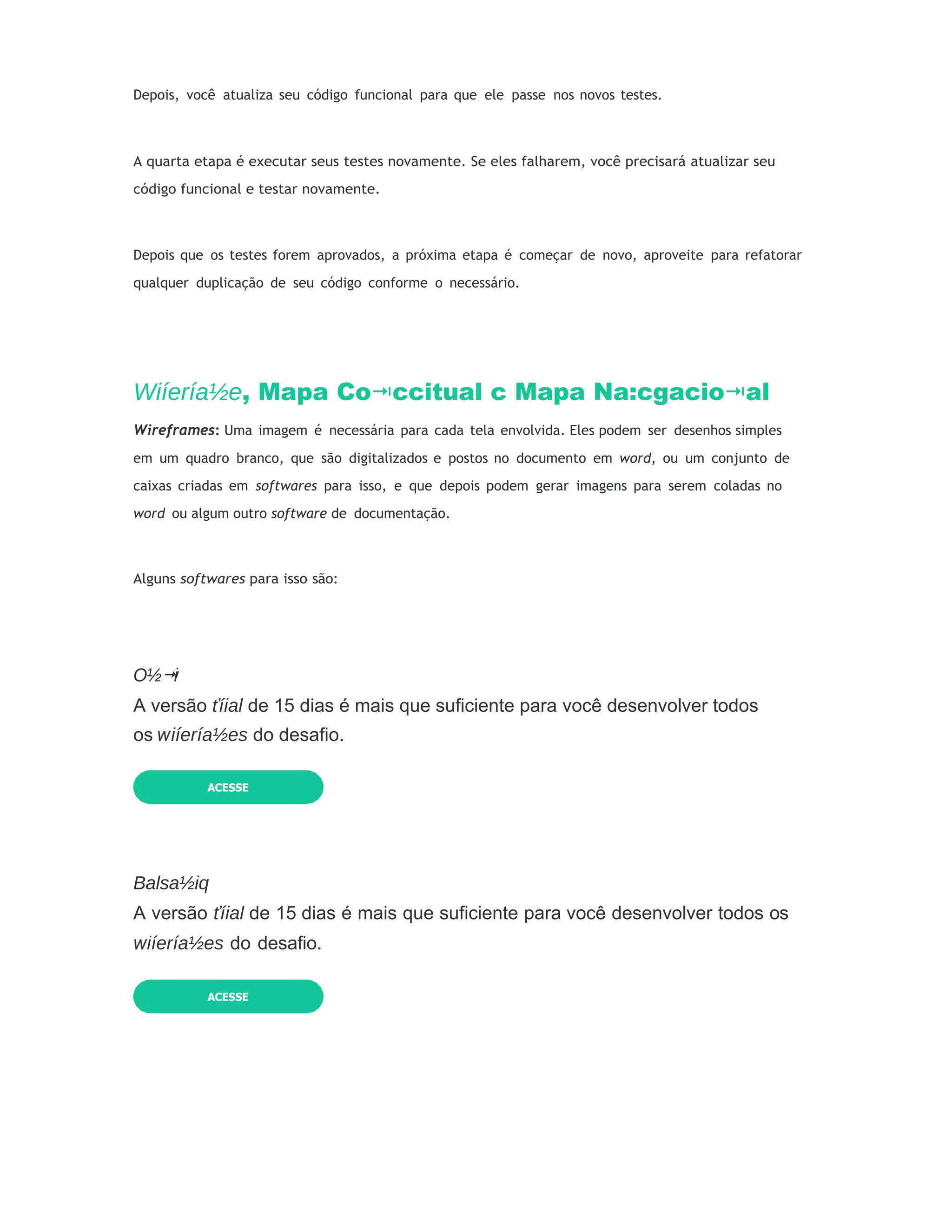 Depois, você atualiza seu código funcional para que ele passe nos novos testes.
A quarta etapa é executar seus testes novamente. Se eles falharem, você precisará atualizar seu
código funcional e testar novamente.
Depois que os testes forem aprovados, a próxima etapa é começar de novo, aproveite para refatorar
qualquer duplicação de seu código conforme o necessário.
Wiíería½e, Mapa Co ccitual
⭲ c Mapa Na:cgacio al
⭲
Wireframes: Uma imagem é necessária para cada tela envolvida. Eles podem ser desenhos simples
em um quadro branco, que são digitalizados e postos no documento em word, ou um conjunto de
caixas criadas em softwares para isso, e que depois podem gerar imagens para serem coladas no
word ou algum outro software de documentação.
Alguns softwares para isso são:
O½ i
⭲
A versão ťíial de 15 dias é mais que suficiente para você desenvolver todos
os iíería½es do desafio.
Balsa½iq
A versão ťíial de 15 dias é mais que suficiente para você desenvolver todos os
iíería½es do desafio.
ACESSE
ACESSE
 