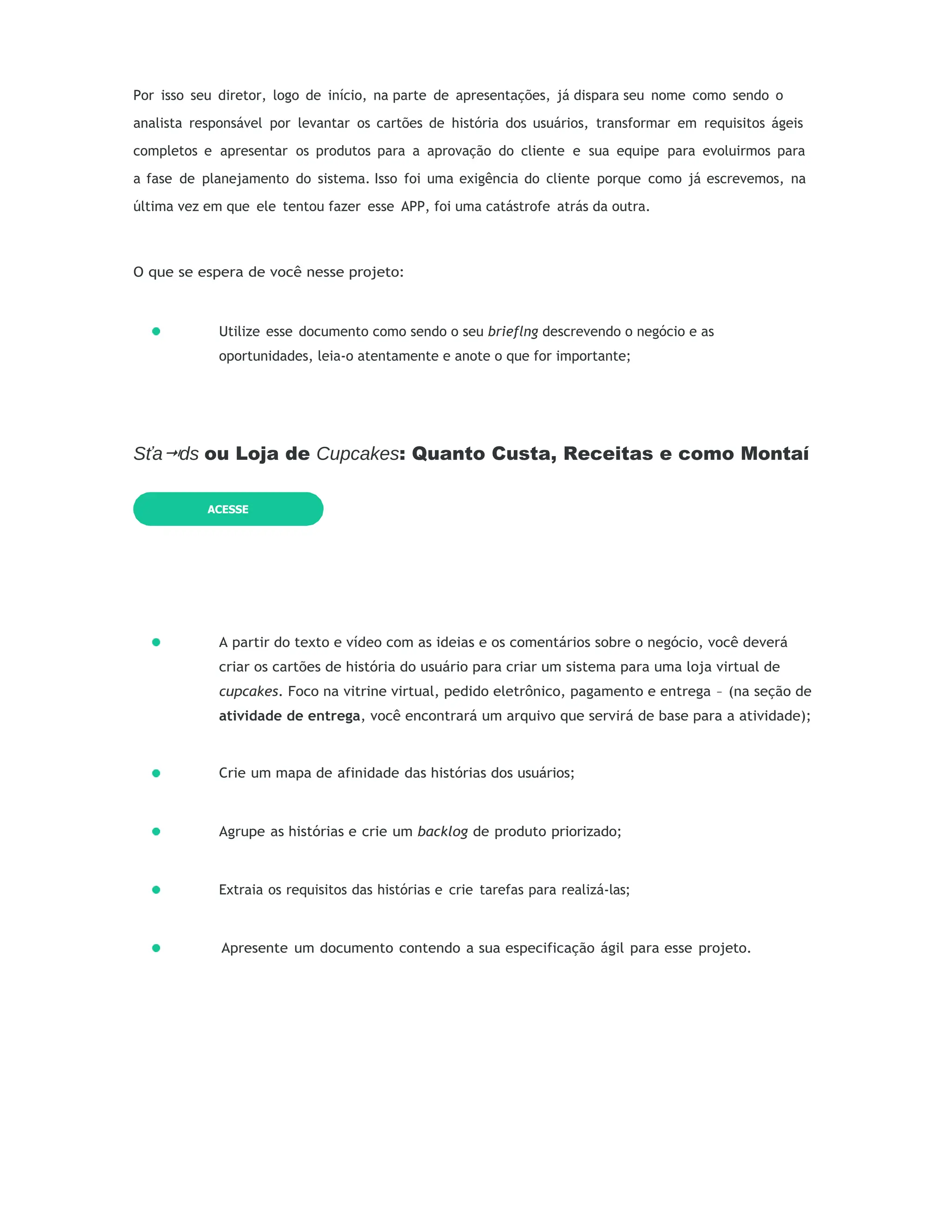 Por isso seu diretor, logo de início, na parte de apresentações, já dispara seu nome como sendo o
analista responsável por levantar os cartões de história dos usuários, transformar em requisitos ágeis
completos e apresentar os produtos para a aprovação do cliente e sua equipe para evoluirmos para
a fase de planejamento do sistema. Isso foi uma exigência do cliente porque como já escrevemos, na
última vez em que ele tentou fazer esse APP, foi uma catástrofe atrás da outra.
O que se espera de você nesse projeto:
Utilize esse documento como sendo o seu brieflng descrevendo o negócio e as
oportunidades, leia-o atentamente e anote o que for importante;
Sťa ds
⭲ ou Loja de Cupcakes: Quanto Custa, Receitas e como Montaí
A partir do texto e vídeo com as ideias e os comentários sobre o negócio, você deverá
criar os cartões de história do usuário para criar um sistema para uma loja virtual de
cupcakes. Foco na vitrine virtual, pedido eletrônico, pagamento e entrega – (na seção de
atividade de entrega, você encontrará um arquivo que servirá de base para a atividade);
Crie um mapa de afinidade das histórias dos usuários;
Agrupe as histórias e crie um backlog de produto priorizado;
Extraia os requisitos das histórias e crie tarefas para realizá-las;
Apresente um documento contendo a sua especificação ágil para esse projeto.
ACESSE
 