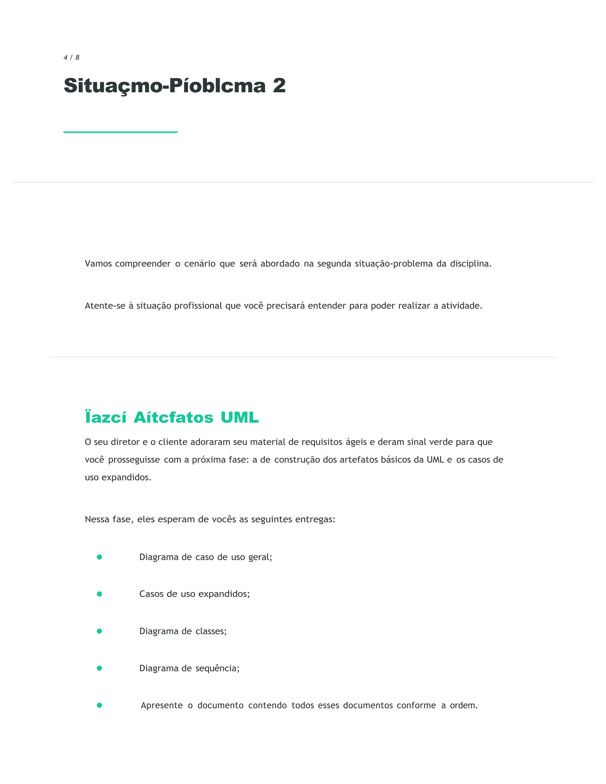 4 / 8
Situaçmo-Píoblcma 2
Vamos compreender o cenário que será abordado na segunda situação-problema da disciplina.
Atente-se à situação profissional que você precisará entender para poder realizar a atividade.
Ïazcí Aítcfatos UML
O seu diretor e o cliente adoraram seu material de requisitos ágeis e deram sinal verde para que
você prosseguisse com a próxima fase: a de construção dos artefatos básicos da UML e os casos de
uso expandidos.
Nessa fase, eles esperam de vocês as seguintes entregas:
Diagrama de caso de uso geral;
Casos de uso expandidos;
Diagrama de classes;
Diagrama de sequência;
Apresente o documento contendo todos esses documentos conforme a ordem.
 