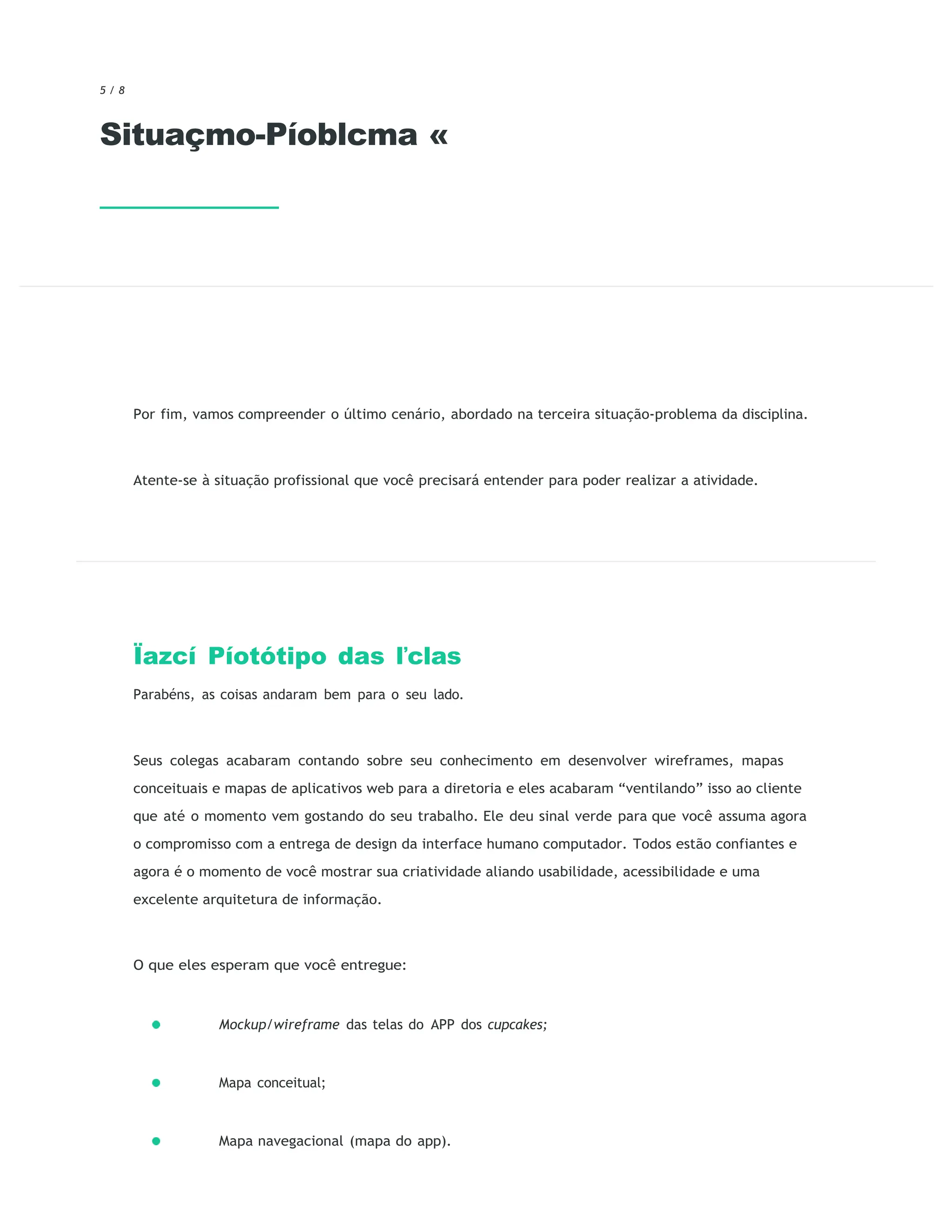 5 / 8
Situaçmo-Píoblcma «
Por fim, vamos compreender o último cenário, abordado na terceira situação-problema da disciplina.
Atente-se à situação profissional que você precisará entender para poder realizar a atividade.
Ïazcí Píotótipo das ľclas
Parabéns, as coisas andaram bem para o seu lado.
Seus colegas acabaram contando sobre seu conhecimento em desenvolver wireframes, mapas
conceituais e mapas de aplicativos web para a diretoria e eles acabaram “ventilando” isso ao cliente
que até o momento vem gostando do seu trabalho. Ele deu sinal verde para que você assuma agora
o compromisso com a entrega de design da interface humano computador. Todos estão confiantes e
agora é o momento de você mostrar sua criatividade aliando usabilidade, acessibilidade e uma
excelente arquitetura de informação.
O que eles esperam que você entregue:
Mockup/wireframe das telas do APP dos cupcakes;
Mapa conceitual;
Mapa navegacional (mapa do app).
 