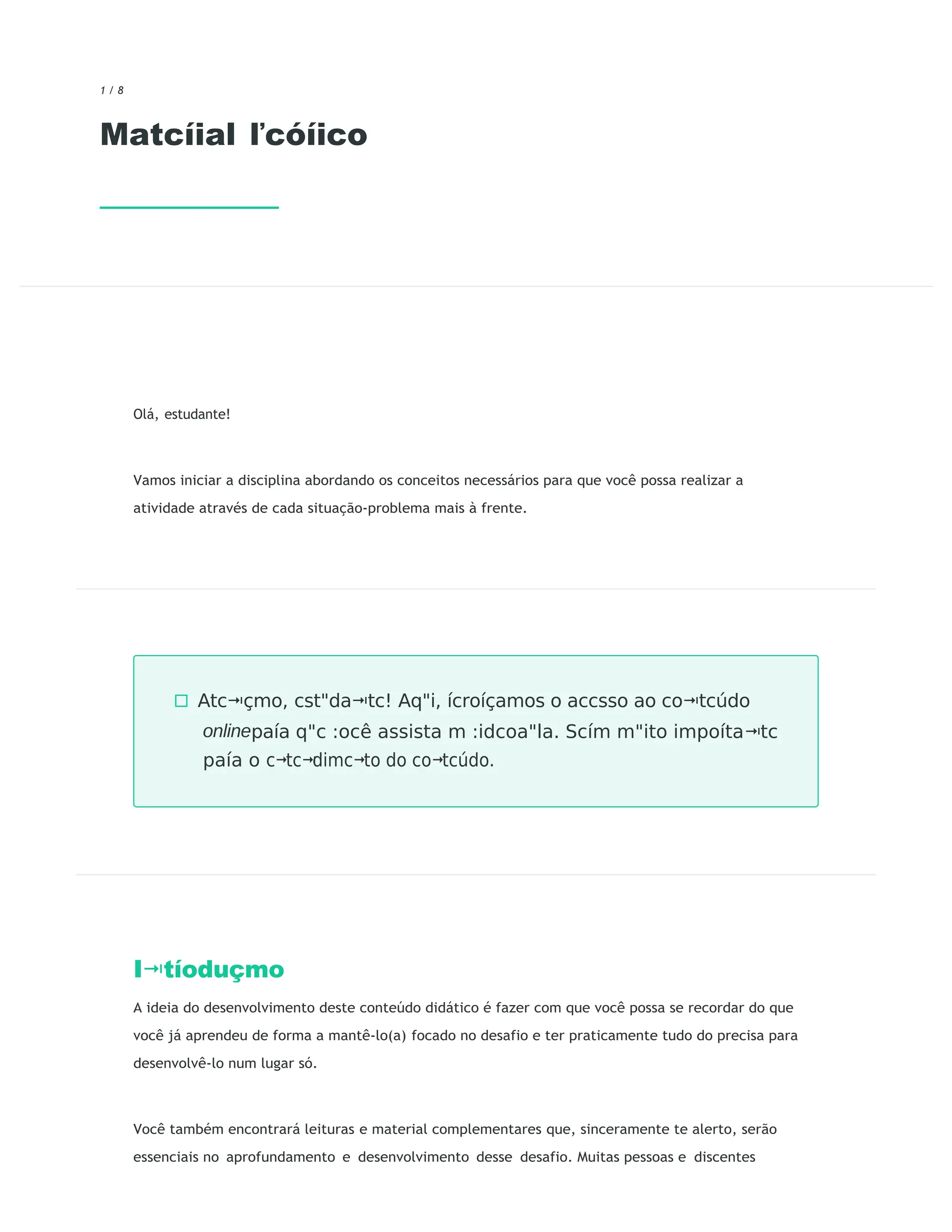 1 / 8
Matcíial ľcóíico
Olá, estudante!
Vamos iniciar a disciplina abordando os conceitos necessários para que você possa realizar a
atividade através de cada situação-problema mais à frente.
I tíoduçmo
⭲
A ideia do desenvolvimento deste conteúdo didático é fazer com que você possa se recordar do que
você já aprendeu de forma a mantê-lo(a) focado no desafio e ter praticamente tudo do precisa para
desenvolvê-lo num lugar só.
Você também encontrará leituras e material complementares que, sinceramente te alerto, serão
essenciais no aprofundamento e desenvolvimento desse desafio. Muitas pessoas e discentes
◻ Atc çmo,
⭲ cst"da tc!
⭲ Aq"i, ícroíçamos o accsso ao co tcúdo
⭲
onlinepaía q"c :ocê assista m :idcoa"la. Scím m"ito impoíta tc
⭲
paía o c tc dimc to do co tcúdo.
⭲ ⭲ ⭲ ⭲
 
