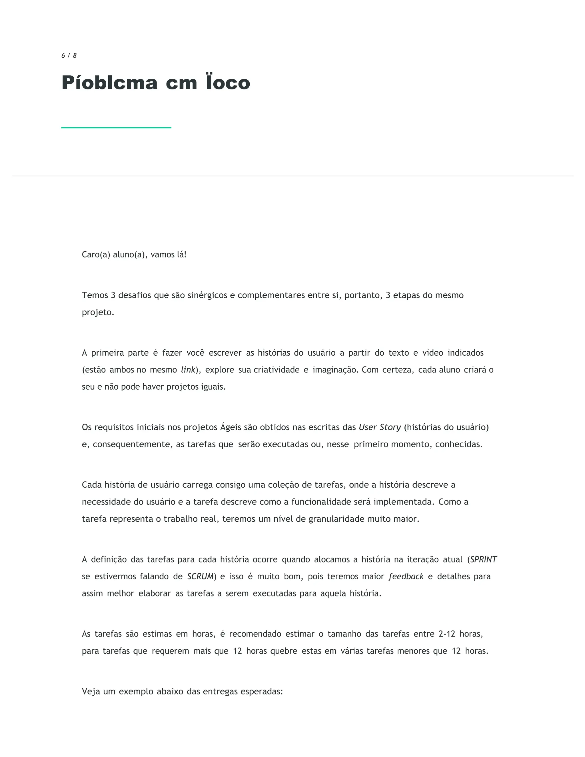 6 / 8
Píoblcma cm Ïoco
Caro(a) aluno(a), vamos lá!
Temos 3 desafios que são sinérgicos e complementares entre si, portanto, 3 etapas do mesmo
projeto.
A primeira parte é fazer você escrever as histórias do usuário a partir do texto e vídeo indicados
(estão ambos no mesmo link), explore sua criatividade e imaginação. Com certeza, cada aluno criará o
seu e não pode haver projetos iguais.
Os requisitos iniciais nos projetos Ágeis são obtidos nas escritas das User Story (histórias do usuário)
e, consequentemente, as tarefas que serão executadas ou, nesse primeiro momento, conhecidas.
Cada história de usuário carrega consigo uma coleção de tarefas, onde a história descreve a
necessidade do usuário e a tarefa descreve como a funcionalidade será implementada. Como a
tarefa representa o trabalho real, teremos um nível de granularidade muito maior.
A definição das tarefas para cada história ocorre quando alocamos a história na iteração atual (SPRINT
se estivermos falando de SCRUM) e isso é muito bom, pois teremos maior feedback e detalhes para
assim melhor elaborar as tarefas a serem executadas para aquela história.
As tarefas são estimas em horas, é recomendado estimar o tamanho das tarefas entre 2-12 horas,
para tarefas que requerem mais que 12 horas quebre estas em várias tarefas menores que 12 horas.
Veja um exemplo abaixo das entregas esperadas:
 