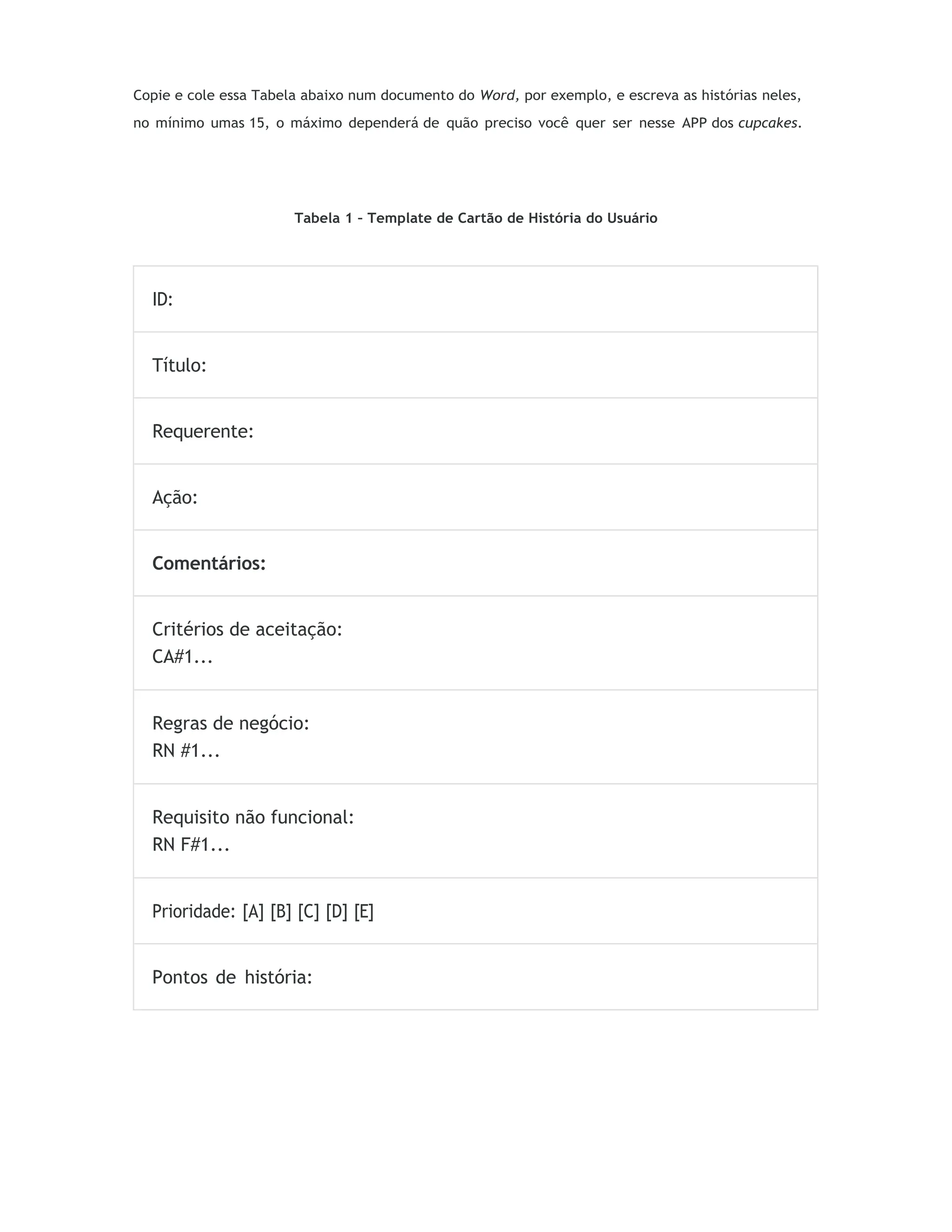 Copie e cole essa Tabela abaixo num documento do Word, por exemplo, e escreva as histórias neles,
no mínimo umas 15, o máximo dependerá de quão preciso você quer ser nesse APP dos cupcakes.
Tabela 1 – Template de Cartão de História do Usuário
ID:
Título:
Requerente:
Ação:
Comentários:
Critérios de aceitação:
CA#1...
Regras de negócio:
RN #1...
Requisito não funcional:
RN F#1...
Prioridade: [A] [B] [C] [D] [E]
Pontos de história:
 