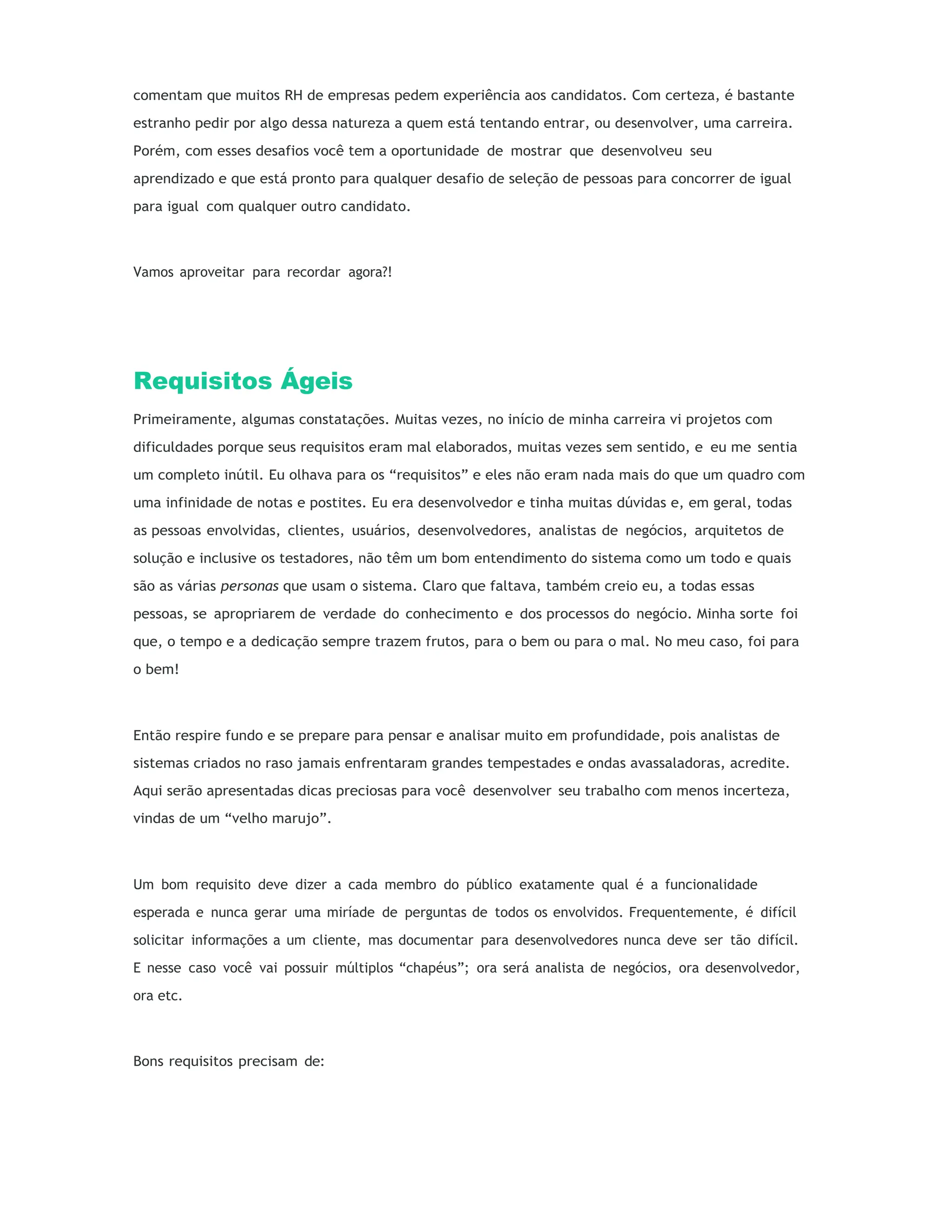 comentam que muitos RH de empresas pedem experiência aos candidatos. Com certeza, é bastante
estranho pedir por algo dessa natureza a quem está tentando entrar, ou desenvolver, uma carreira.
Porém, com esses desafios você tem a oportunidade de mostrar que desenvolveu seu
aprendizado e que está pronto para qualquer desafio de seleção de pessoas para concorrer de igual
para igual com qualquer outro candidato.
Vamos aproveitar para recordar agora?!
Requisitos Ágeis
Primeiramente, algumas constatações. Muitas vezes, no início de minha carreira vi projetos com
dificuldades porque seus requisitos eram mal elaborados, muitas vezes sem sentido, e eu me sentia
um completo inútil. Eu olhava para os “requisitos” e eles não eram nada mais do que um quadro com
uma infinidade de notas e postites. Eu era desenvolvedor e tinha muitas dúvidas e, em geral, todas
as pessoas envolvidas, clientes, usuários, desenvolvedores, analistas de negócios, arquitetos de
solução e inclusive os testadores, não têm um bom entendimento do sistema como um todo e quais
são as várias personas que usam o sistema. Claro que faltava, também creio eu, a todas essas
pessoas, se apropriarem de verdade do conhecimento e dos processos do negócio. Minha sorte foi
que, o tempo e a dedicação sempre trazem frutos, para o bem ou para o mal. No meu caso, foi para
o bem!
Então respire fundo e se prepare para pensar e analisar muito em profundidade, pois analistas de
sistemas criados no raso jamais enfrentaram grandes tempestades e ondas avassaladoras, acredite.
Aqui serão apresentadas dicas preciosas para você desenvolver seu trabalho com menos incerteza,
vindas de um “velho marujo”.
Um bom requisito deve dizer a cada membro do público exatamente qual é a funcionalidade
esperada e nunca gerar uma miríade de perguntas de todos os envolvidos. Frequentemente, é difícil
solicitar informações a um cliente, mas documentar para desenvolvedores nunca deve ser tão difícil.
E nesse caso você vai possuir múltiplos “chapéus”; ora será analista de negócios, ora desenvolvedor,
ora etc.
Bons requisitos precisam de:
 