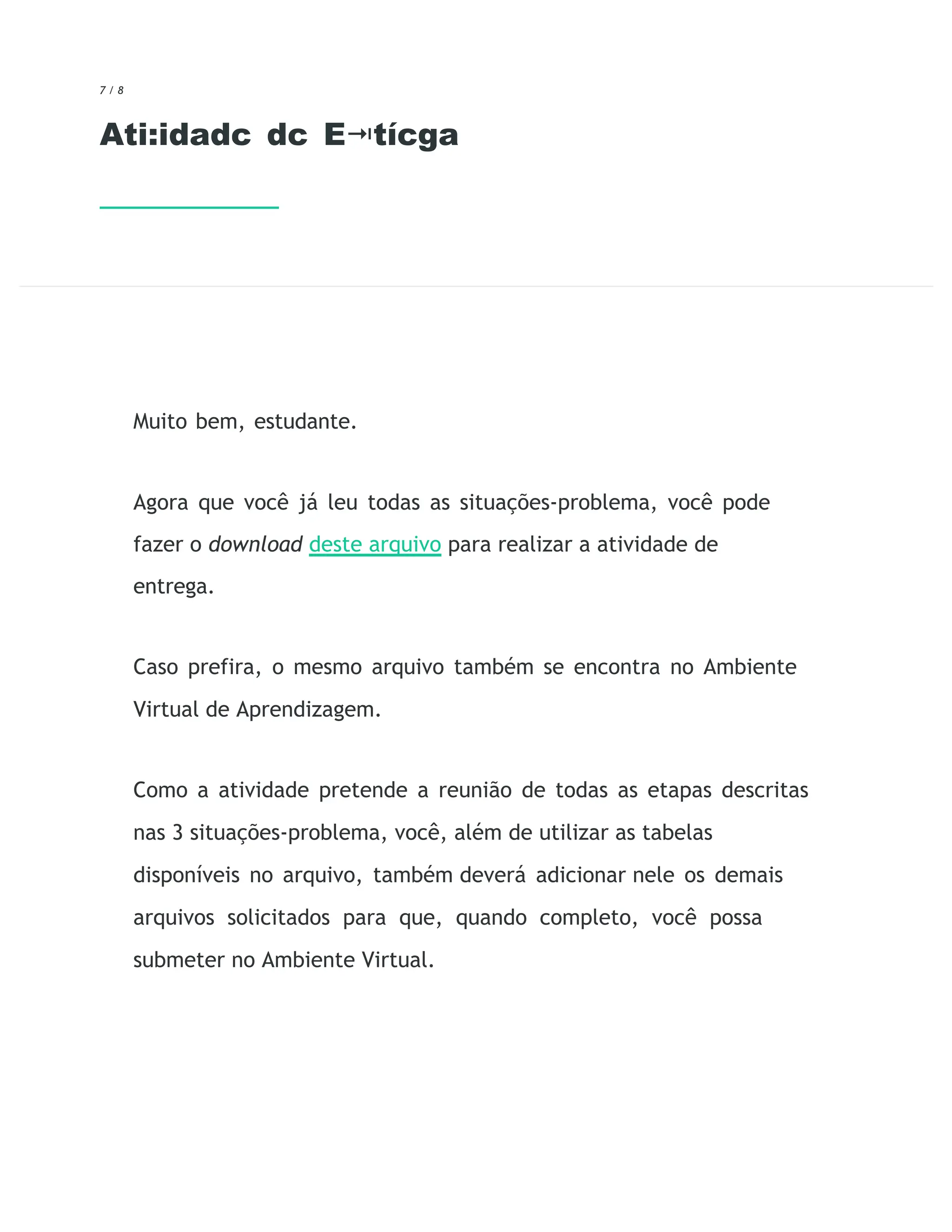 7 / 8
Ati:idadc dc E tícga
⭲
Muito bem, estudante.
Agora que você já leu todas as situações-problema, você pode
fazer o download deste arquivo para realizar a atividade de
entrega.
Caso prefira, o mesmo arquivo também se encontra no Ambiente
Virtual de Aprendizagem.
Como a atividade pretende a reunião de todas as etapas descritas
nas 3 situações-problema, você, além de utilizar as tabelas
disponíveis no arquivo, também deverá adicionar nele os demais
arquivos solicitados para que, quando completo, você possa
submeter no Ambiente Virtual.
 