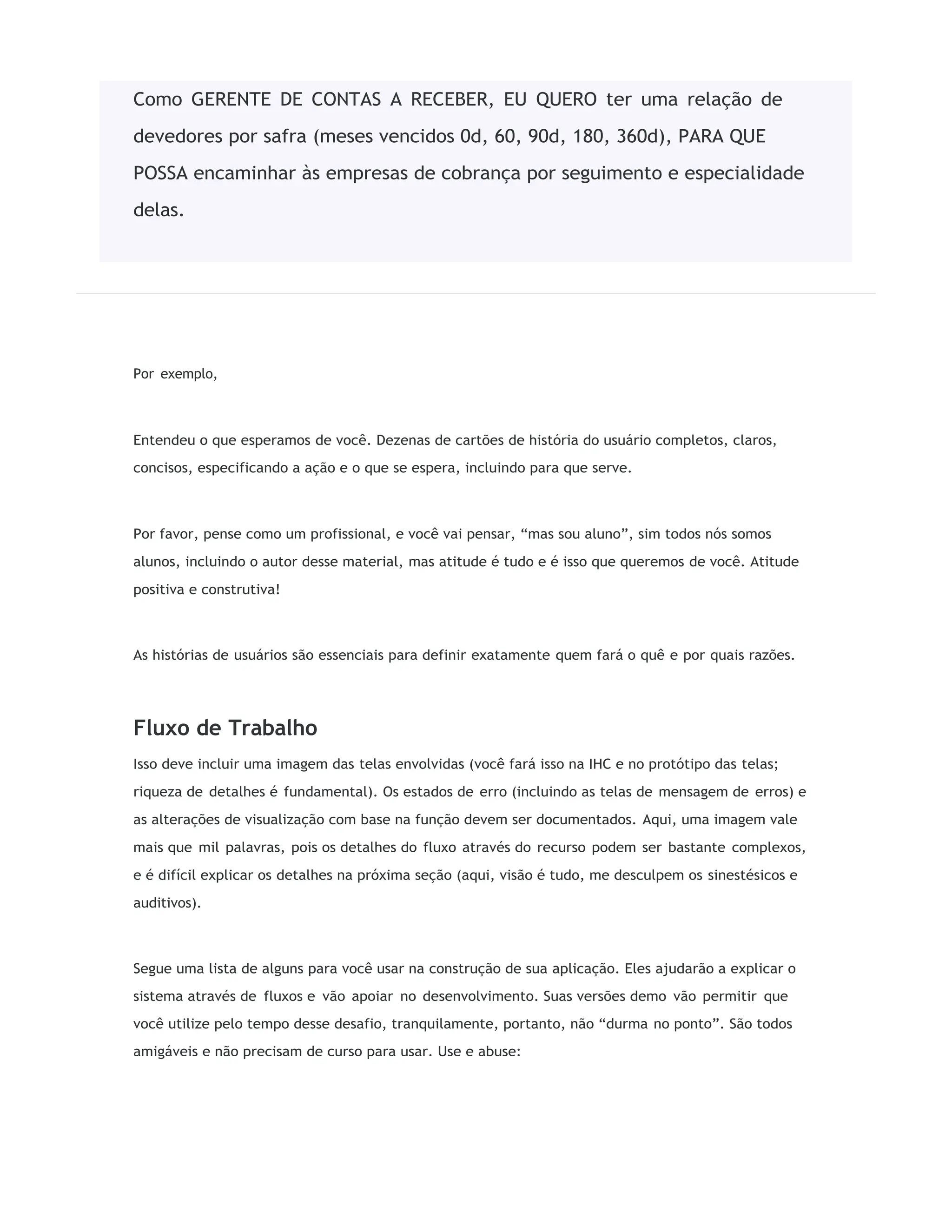 Por exemplo,
Entendeu o que esperamos de você. Dezenas de cartões de história do usuário completos, claros,
concisos, especificando a ação e o que se espera, incluindo para que serve.
Por favor, pense como um profissional, e você vai pensar, “mas sou aluno”, sim todos nós somos
alunos, incluindo o autor desse material, mas atitude é tudo e é isso que queremos de você. Atitude
positiva e construtiva!
As histórias de usuários são essenciais para definir exatamente quem fará o quê e por quais razões.
Fluxo de Trabalho
Isso deve incluir uma imagem das telas envolvidas (você fará isso na IHC e no protótipo das telas;
riqueza de detalhes é fundamental). Os estados de erro (incluindo as telas de mensagem de erros) e
as alterações de visualização com base na função devem ser documentados. Aqui, uma imagem vale
mais que mil palavras, pois os detalhes do fluxo através do recurso podem ser bastante complexos,
e é difícil explicar os detalhes na próxima seção (aqui, visão é tudo, me desculpem os sinestésicos e
auditivos).
Segue uma lista de alguns para você usar na construção de sua aplicação. Eles ajudarão a explicar o
sistema através de fluxos e vão apoiar no desenvolvimento. Suas versões demo vão permitir que
você utilize pelo tempo desse desafio, tranquilamente, portanto, não “durma no ponto”. São todos
amigáveis e não precisam de curso para usar. Use e abuse:
Como GERENTE DE CONTAS A RECEBER, EU QUERO ter uma relação de
devedores por safra (meses vencidos 0d, 60, 90d, 180, 360d), PARA QUE
POSSA encaminhar às empresas de cobrança por seguimento e especialidade
delas.
 