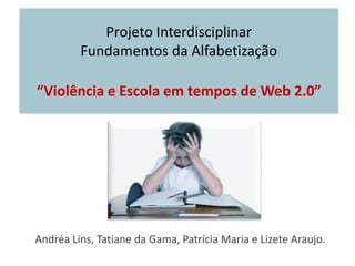 Projeto Interdisciplinar Fundamentos da Alfabetização“Violência e Escola em tempos de Web 2.0” Andréa Lins,Tatiane da Gama, Patrícia Maria e Lizete Araujo. 