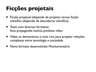 Ficções projetais
• Ficção projetual (depende de projeto) versus ﬁcção
cientíﬁca (depende de descoberta cientíﬁca)
• Teste com diversos formatos:  
foto, propaganda, notícia, produto, vídeo
• Vídeo se demonstrou o mais rico para projetar relações
complexas entre tecnologia e sociedade
• Novo formato desenvolvido: Mockumentário
 