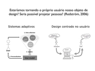 Estaríamos tornando o próprio usuário nosso objeto de
design? Seria possível projetar pessoas? (Redström, 2006)
Design centrado no usuárioSistemas adaptivos
 