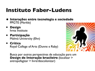 Instituto Faber-Ludens
• Interações entre tecnologia e sociedade 
PPGTE (Merkle)
• Design  
Ivrea Institute
• Participação 
Malmö University (Ehn)
• Crítica 
Royal College of Arts (Dunne e Raby) 
Busca por outras perspectivas de educação para um
Design de Interação brasileiro (localizar >
antropofagizar > livre/descolonizar)
 