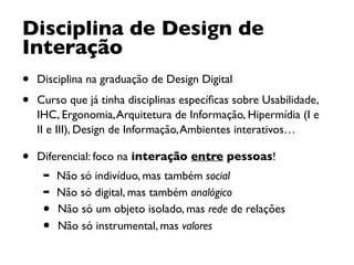 • Disciplina na graduação de Design Digital
• Curso que já tinha disciplinas especíﬁcas sobre Usabilidade,
IHC, Ergonomia,Arquitetura de Informação, Hipermídia (I e
II e III), Design de Informação,Ambientes interativos…
• Diferencial: foco na interação entre pessoas!
➡ Não só indivíduo, mas também social
➡ Não só digital, mas também analógico
• Não só um objeto isolado, mas rede de relações
• Não só instrumental, mas valores
Disciplina de Design de
Interação 
 