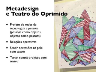 Metadesign
e Teatro do Oprimido
• Projeto de redes de
tecnologias e pessoas
(pessoas como objetos,
objetos como pessoas)
• Relações opressivas
• Sentir opressões na pele
com teatro
• Testar contra-projetos com
teatro
 