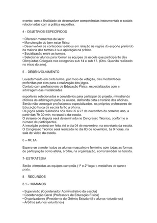 evento; com a finalidade de desenvolver competências instrumentais e sociais
relacionadas com a prática esportiva.
4 - OBJETIVOS ESPECÍFICOS
• Oferecer momentos de lazer.
• Manutenção do bem estar físico.
• Desenvolver os conteúdos teóricos em relação às regras do esporte preferido
da maioria das turmas e sua aplicação na prática.
• Socialização entre as turmas.
• Selecionar alunos para formar as equipes da escola que participarão das
Olimpíadas Colegiais nas categorias sub 14 e sub 17. (Obs. Quando realizado
no início do ano).
5 – DESENVOLVIMENTO
Levantamento em cada turma, por meio de votação, das modalidades
preferidas por eles para a realização dos jogos.
Contato com profissionais de Educação Física, especializados com a
arbitragem das modalidades
esportivas selecionadas e convidá-los para participar do projeto, ministrando
oficinas de arbitragem para os alunos, definindo data e horário das oficinas.
Senão não conseguir profissionais especializados, os próprios professores de
Educação física da escola farão a oficina.
Os jogos serão realizados nos dias 09 a 27 de novembro do corrente ano, a
partir das 7h 30 min, na quadra da escola.
O sistema de disputa será determinado no Congresso Técnico, conforme o
número de participantes.
A inscrição poderá ser feita até o dia 04 de novembro, na secretaria da escola.
O Congresso Técnico será realizado no dia 03 de novembro, às 9 horas, na
sala de vídeo da escola.
6 – META
Espera-se atender todos os alunos masculino e feminino com todas as formas
de participação como atleta, árbitro, na organização, como também na torcida.
7- ESTRATÉGIA
Serão oferecidas as equipes campeãs (1º e 2º lugar), medalhas de ouro e
prata.
8 – RECURSOS
8.1.- HUMANOS
• Supervisão (Coordenador Administrativo da escola)
• Coordenação Geral (Professora de Educação Física)
• Organizadores (Presidente do Grêmio Estudantil e alunos voluntários)
• Árbitros (alunos voluntários)

 