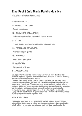 EmefProf Sônia Maria Pereira da silva
PROJETO: TORNEIO INTERCLASSE

1 - IDENTIFICAÇÃO
1.1. – NOME DO PROJETO:
• Torneio Interclasses
1.2. – PROMOÇÃO E REALIZAÇÃO:
• Professores da EmefProf Sônia Maria Pereira da silva
1.3. - LOCAL:
• Quadra coberta da.EmefProf Sônia Maria Pereira da silva
1.4. - PERÍODO DE REALIZAÇÃO:
• A ser definido pela gestão.
1.5. – HORÁRIO:
• A ser definido pela gestão.
1.6. – CLIENTELA:
• Alunos do 6º ao 9º ano.
2 – APRESENTAÇÃO
Os Jogos Interclasses são promovidos para criar um meio de interação e
estimular a prática esportiva entre os estudantes de todas as classes (turmas)
que disputam desportivamente entre si.
Os jogos interclasses foram idealizados com o objetivo de que haja maior
interação entre os alunos de modo que passem a trocar experiências e criem
novos laços de amizade. Também onde os alunos tenham oportunidade de
conhecer, além das regras, outras possibilidades para sua formação, tornandoo crítico, ativo e criativo adquirindo competência instrumental, social e
comunicativa para organizar e participar de eventos ligados ao esporte.
O jogo interclasses também desperta motivação e treinamento a mais para os
alunos que participam dos Jogos da REM.
3 - OBJETIVO GERAL
Promover a realização de um torneio interclasses, no qual os alunos terão
oportunidade de aprender e aplicar as regras da arbitragem das modalidades
futsal, voleibol e queimada; participar da organização e coordenação do

 