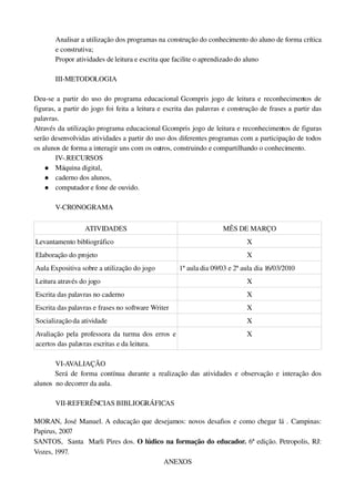 Analisar a utilização dos programas na construção do conhecimento do aluno de forma crítica 
       e construtiva;
       Propor atividades de leitura e escrita que facilite o aprendizado do aluno

       III­METODOLOGIA

Deu­se a partir do uso do programa educacional Gcompris jogo de leitura e reconhecimentos de 
figuras, a partir do jogo foi feita a leitura e escrita das palavras e construção de frases a partir das 
palavras.
Através da utilização programa educacional Gcompris jogo de leitura e reconhecimentos de figuras 
serão desenvolvidas atividades a partir do uso dos diferentes programas com a participação de todos 
os alunos de forma a interagir uns com os outros, construindo e compartilhando o conhecimento.
        IV­.RECURSOS
     Máquina digital,
     caderno dos alunos,
     computador e fone de ouvido.


       V­CRONOGRAMA

                  ATIVIDADES                                        MÊS DE MARÇO
Levantamento bibliográfico                                                   X
Elaboração do projeto                                                        X
Aula Expositiva sobre a utilização do jogo          1ª aula dia 09/03 e 2ª aula dia 16/03/2010
Leitura através do jogo                                                      X
Escrita das palavras no caderno                                              X
Escrita das palavras e frases no software Writer                             X
Socialização da atividade                                                    X
Avaliação pela professora da turma dos erros e                               X
acertos das palavras escritas e da leitura.

        VI­AVALIAÇÃO
        Será  de  forma  contínua  durante a  realização  das  atividades e observação e interação  dos 
alunos  no decorrer da aula.

       VII­REFERÊNCIAS BIBLIOGRÁFICAS

MORAN, José Manuel. A educação que desejamos: novos desafios e como chegar lá . Campinas: 
Papirus, 2007
SANTOS,   Santa   Marli Pires dos. O lúdico na formação do educador. 6ª edição. Petropolis, RJ: 
Vozes, 1997.
                                           ANEXOS
 