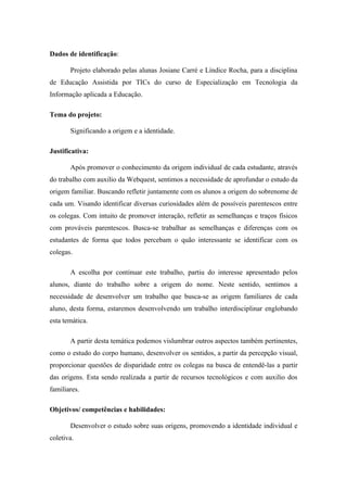 Dados de identificação:

       Projeto elaborado pelas alunas Josiane Carré e Líndice Rocha, para a disciplina
de Educação Assistida por TICs do curso de Especialização em Tecnologia da
Informação aplicada a Educação.

Tema do projeto:

       Significando a origem e a identidade.

Justificativa:

       Após promover o conhecimento da origem individual de cada estudante, através
do trabalho com auxilio da Webquest, sentimos a necessidade de aprofundar o estudo da
origem familiar. Buscando refletir juntamente com os alunos a origem do sobrenome de
cada um. Visando identificar diversas curiosidades além de possíveis parentescos entre
os colegas. Com intuito de promover interação, refletir as semelhanças e traços físicos
com prováveis parentescos. Busca-se trabalhar as semelhanças e diferenças com os
estudantes de forma que todos percebam o quão interessante se identificar com os
colegas.

       A escolha por continuar este trabalho, partiu do interesse apresentado pelos
alunos, diante do trabalho sobre a origem do nome. Neste sentido, sentimos a
necessidade de desenvolver um trabalho que busca-se as origem familiares de cada
aluno, desta forma, estaremos desenvolvendo um trabalho interdisciplinar englobando
esta temática.

       A partir desta temática podemos vislumbrar outros aspectos também pertinentes,
como o estudo do corpo humano, desenvolver os sentidos, a partir da percepção visual,
proporcionar questões de disparidade entre os colegas na busca de entendê-las a partir
das origens. Esta sendo realizada a partir de recursos tecnológicos e com auxilio dos
familiares.

Objetivos/ competências e habilidades:

       Desenvolver o estudo sobre suas origens, promovendo a identidade individual e
coletiva.
 