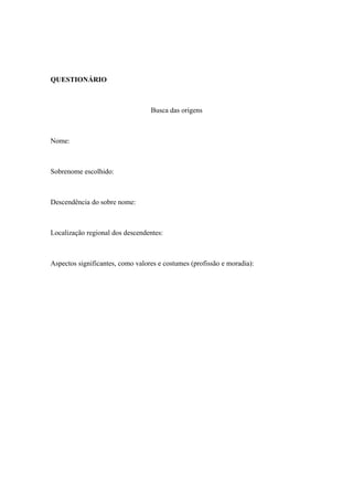 QUESTIONÁRIO



                                  Busca das origens



Nome:



Sobrenome escolhido:



Descendência do sobre nome:



Localização regional dos descendentes:



Aspectos significantes, como valores e costumes (profissão e moradia):
 