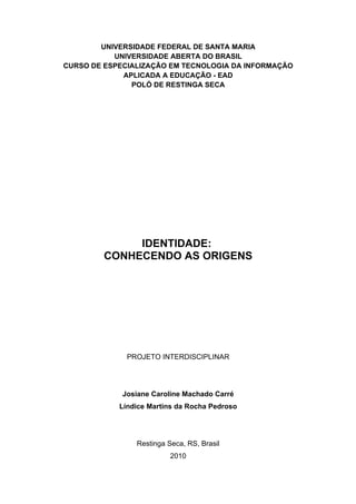 UNIVERSIDADE FEDERAL DE SANTA MARIA
           UNIVERSIDADE ABERTA DO BRASIL
CURSO DE ESPECIALIZAÇÃO EM TECNOLOGIA DA INFORMAÇÃO
             APLICADA A EDUCAÇÃO - EAD
               POLÓ DE RESTINGA SECA




              IDENTIDADE:
         CONHECENDO AS ORIGENS




              PROJETO INTERDISCIPLINAR




             Josiane Caroline Machado Carré
            Líndice Martins da Rocha Pedroso




                Restinga Seca, RS, Brasil
                          2010
 