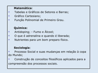 Matemática : Tabelas e Gráficos de Setores e Barras; Gráfico Cartesiano; Função Polinomial de Primeiro Grau. Química: Antidoping; - Fumo e Álcool; O que é adrenalina e quando é liberada; Nutrientes para um bom preparo físico. Sociologia : Processo Social e suas mudanças em relação à copa do Mundo; Construção de conceitos filosóficos aplicados para a compreensão dos processos sociais.   